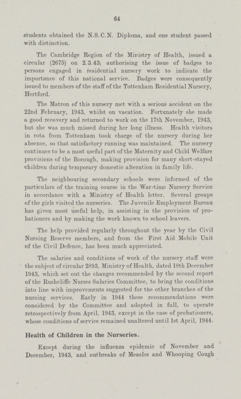 64 students obtained the N.S.C.N. Diploma, and one student passed with distinction. The Cambridge Region of the Ministry of Health, issued a circular (2675) on 2.3.43, authorising the issue of badges to persons engaged in residential nursery work to indicate the importance of this national service. Badges were consequently issued to members of the staff of the Tottenham Residential Nursery, Hertford. The Matron of this nursery met with a serious accident on the 22nd February, 1943, whilst on vacation. Fortunately she made a good recovery and returned to work on the 17th November, 1943, but she was much missed during her long illness. Health visitors in rota from Tottenham took charge of the nursery during her absence, so that satisfactory running was maintained. The nursery continues to be a most useful part of the Maternity and Child Welfare provisions of the Borough, making provision for many short-stayed children during temporary domestic alteration in family life. The neighbouring secondary schools were informed of the particulars of the training course in the War-time Nursery Service in accordance with a Ministry of Health letter. Several groups of the girls visited the nurseries. The Juvenile Employment Bureau has given most useful help, in assisting in the provision of pro bationers and by making the work known to school leavers. The help provided regularly throughout the year by the Civil Nursing Reserve members, and from the First Aid Mobile Unit of the Civil Defence, has been much appreciated. The salaries and conditions of work of the nursery staff were the subject of circular 2893, Ministry of Health, dated 18th December 1943, which set out the changes recommended by the second report of the Rushcliffe Nurses Salaries Committee, to bring the conditions into line with improvements suggested for the other branches of the nursing services. Early in 1944 these recommendations were considered by the Committee and adopted in full, to operate retrospectively from April, 1943, except in the case of probationers, whose conditions of service remained unaltered until 1st April, 1944. Health of Children in the Nurseries. Except during the influenza epidemic of November and December, 1943, and outbreaks of Measles and Whooping Cough
