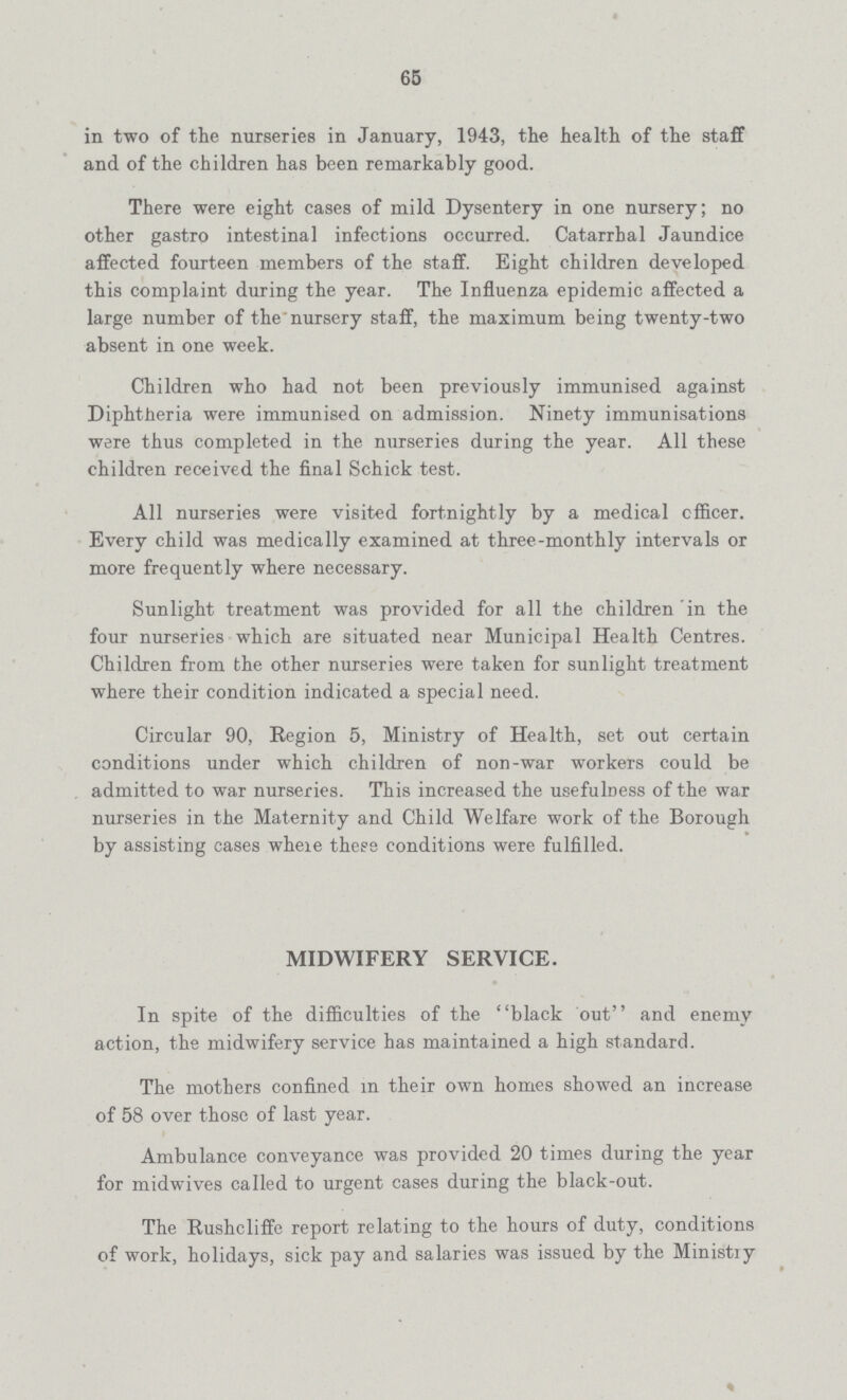 65 in two of the nurseries in January, 1943, the health of the staff and of the children has been remarkably good. There were eight cases of mild Dysentery in one nursery; no other gastro intestinal infections occurred. Catarrhal Jaundice affected fourteen members of the staff. Eight children developed this complaint during the year. The Influenza epidemic affected a large number of the nursery staff, the maximum being twenty-two absent in one week. Children who had not been previously immunised against Diphtheria were immunised on admission. Ninety immunisations were thus completed in the nurseries during the year. All these children received the final Schick test. All nurseries were visited fortnightly by a medical officer. Every child was medically examined at three-monthly intervals or more frequently where necessary. Sunlight treatment was provided for all the children in the four nurseries which are situated near Municipal Health Centres. Children from the other nurseries were taken for sunlight treatment where their condition indicated a special need. Circular 90, Region 5, Ministry of Health, set out certain conditions under which children of non-war workers could be admitted to war nurseries. This increased the usefulness of the war nurseries in the Maternity and Child Welfare work of the Borough by assisting cases wheie these conditions were fulfilled. MIDWIFERY SERVICE. In spite of the difficulties of the black out and enemy action, the midwifery service has maintained a high standard. The mothers confined in their own homes showed an increase of 58 over those of last year. Ambulance conveyance was provided 20 times during the year for midwives called to urgent cases during the black-out. The Rushcliffe report relating to the hours of duty, conditions of work, holidays, sick pay and salaries was issued by the Ministry