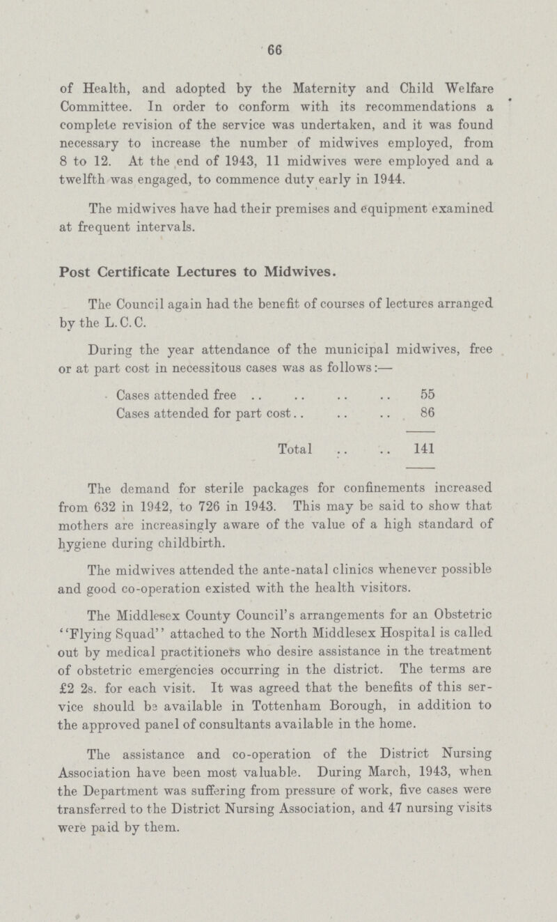 66 of Health, and adopted by the Maternity and Child Welfare Committee. In order to conform with its recommendations a complete revision of the service was undertaken, and it was found necessary to increase the number of midwives employed, from 8 to 12. At the end of 1943, 11 midwives were employed and a twelfth was engaged, to commence duty early in 1944. The midwives have had their premises and equipment examined at frequent intervals. Post Certificate Lectures to Midwives. The Council again had the benefit of courses of lectures arranged by the L. C. C. During the year attendance of the municipal midwives, free or at part cost in necessitous cases was as follows:— Cases attended free 55 Cases attended for part cost.. 86 Total 141 The demand for sterile packages for confinements increased from 632 in 1942, to 726 in 1943. This may be said to show that mothers are increasingly aware of the value of a high standard of hygiene during childbirth. The midwives attended the ante-natal clinics whenever possible and good co-operation existed with the health visitors. The Middlesex County Council's arrangements for an Obstetric Flying Squad attached to the North Middlesex Hospital is called out by medical practitioners who desire assistance in the treatment of obstetric emergencies occurring in the district. The terms are £2 2s. for each visit. It was agreed that the benefits of this ser vice should be available in Tottenham Borough, in addition to the approved panel of consultants available in the home. The assistance and co-operation of the District Nursing Association have been most valuable. During March, 1943, when the Department was suffering from pressure of work, five cases were transferred to the District Nursing Association, and 47 nursing visits were paid by them.