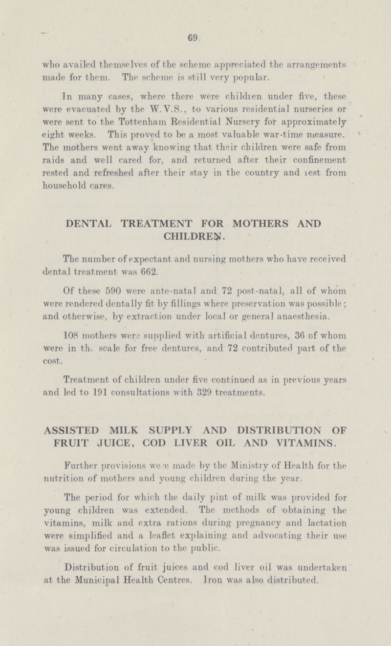 69 who availed themselves of the scheme appreciated the arrangements made for them. The scheme is still very popular. In many cases, where there were children under five, these were evacuated by the W.V.S., to various residential nurseries or were sent to the Tottenham Residential Nursery for approximately eight weeks. This proved to be a most valuable war-time measure. The mothers went away knowing that their children were safe from raids and well cared for, and returned after their confinement rested and refreshed after their stay in the country and lest from household cares. DENTAL TREATMENT FOR MOTHERS AND CHILDREN. The number of expectant and nursing mothers who have received dental treatment was 662. Of these 590 were ante-natal and 72 post-natal, all of whom were rendered dentally fit by fillings where preservation was possible ; and otherwise, by extraction under local or general anaesthesia. 108 mothers wers supplied with artificial dentures, 36 of whom were in the scale for free dentures, and 72 contributed part of the cost. Treatment of children under five continued as in previous years and led to 191 consultations with 329 treatments. ASSISTED MILK SUPPLY AND DISTRIBUTION OF FRUIT JUICE, COD LIVER OIL AND VITAMINS. Further provisions were made by the Ministry of Health for the nutrition of mothers and young children during the year: The period for which the daily pint of milk was provided for young children was extended. The methods of obtaining the vitamins, milk and extra rations during pregnancy and lactation were simplified and a leaflet explaining and advocating their use was issued for circulation to the public. Distribution of fruit juices and cod liver oil was undertaken at the Municipal Health Centres. Iron was also distributed.