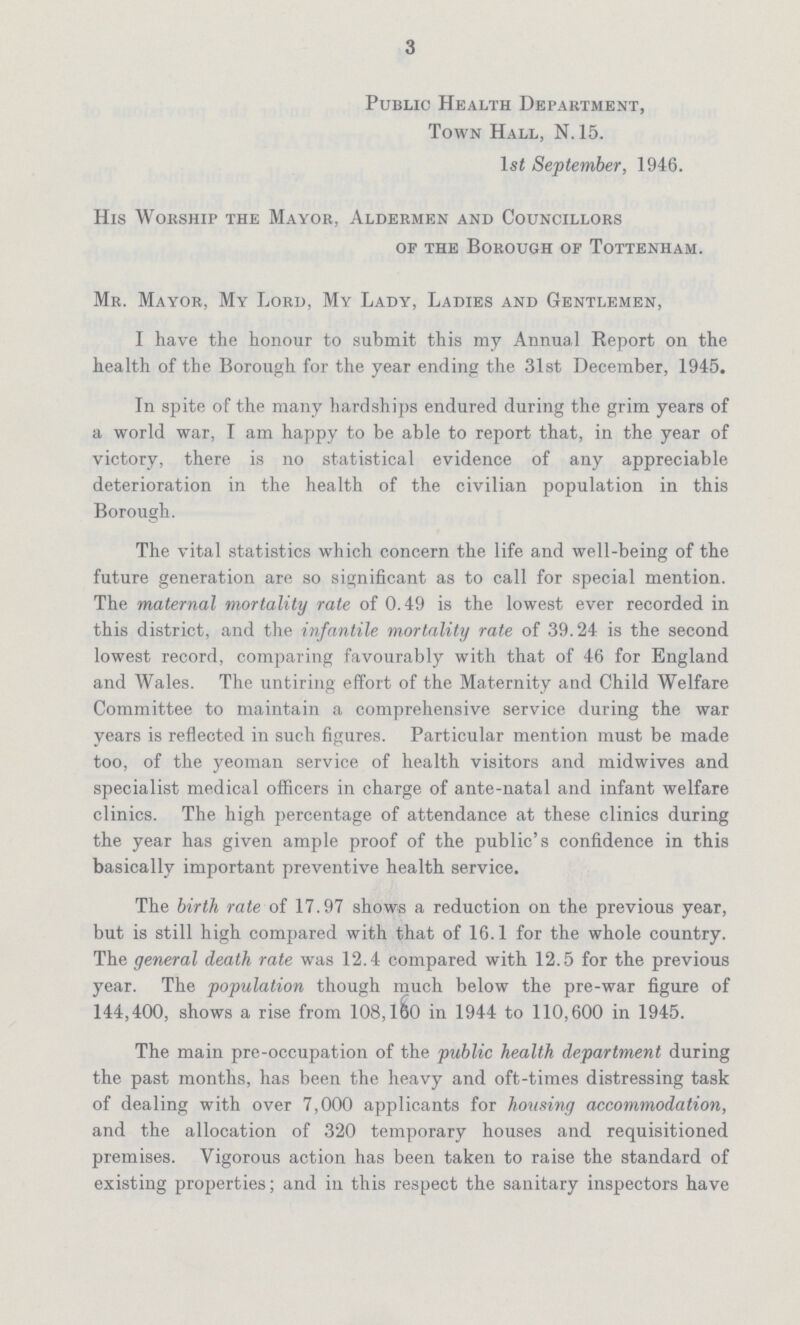 3 Public Health Department, Town Hall, N. 15. 1st September, 1946. His Worship the Mayor, Aldermen and Councillors of the Borough of Tottenham. Mr. Mayor, My Lord, My Lady, Ladies and Gentlemen, I have the honour to submit this my Annual Report on the health of the Borough for the year ending the 31st December, 1945. In spite of the many hardships endured during the grim years of a world war, I am happy to be able to report that, in the year of victory, there is no statistical evidence of any appreciable deterioration in the health of the civilian population in this Borough. The vital statistics which concern the life and well-being of the future generation are so significant as to call for special mention. The maternal mortality rate of 0.49 is the lowest ever recorded in this district, and the infantile mortality rate of 39.24 is the second lowest record, comparing favourably with that of 46 for England and Wales. The untiring effort of the Maternity and Child Welfare Committee to maintain a comprehensive service during the war years is reflected in such figures. Particular mention must be made too, of the yeoman service of health visitors and midwives and specialist medical officers in charge of ante-natal and infant welfare clinics. The high percentage of attendance at these clinics during the year has given ample proof of the public's confidence in this basically important preventive health service. The birth rate of 17.97 shows a reduction on the previous year, but is still high compared with that of 16.1 for the whole country. The general death rate was 12.4 compared with 12.5 for the previous year. The population though much below the pre-war figure of 144,400, shows a rise from 108,160 in 1944 to 110,600 in 1945. The main pre-occupation of the public health department during the past months, has been the heavy and oft-times distressing task of dealing with over 7,000 applicants for housing accommodation, and the allocation of 320 temporary houses and requisitioned premises. Vigorous action has been taken to raise the standard of existing properties; and in this respect the sanitary inspectors have