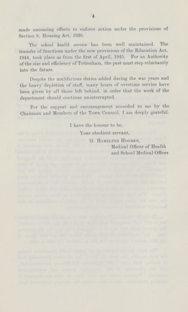 4 made unceasing efforts to enforce action under the provisions of Section 9. Housing Act, 1936. The school health service has been well maintained. The transfer of functions under the new provisions of the Education Act, 1944, took place as from the first of April, 1945. For an Authority of the size and efficiency of Tottenham, the past must step reluctantly into the future. Despite the mulifarious duties added during the war years and the heavy depletion of staff, many hours of overtime service have been given by all those left behind, in order that the work of the department should continue uninterrupted. For the support and encouragement accorded to me by the Chairman and Members of the Town Council, I am deeply grateful. 1 have the honour to be, Your obedient servant, G. Hamilton Hogben, Medical Officer of Health and School Medical Officer.