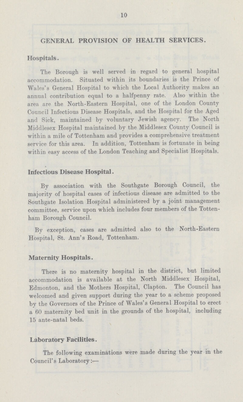 10 GENERAL PROVISION OF HEALTH SERVICES. Hospitals. The Borough is well served in regard to general hospital accommodation. Situated within its boundaries is the Prince of Wales's General Hospital to which the Local Authority makes an annual contribution equal to a halfpenny rate. Also within the area are the North-Eastern Hospital, one of the London County Council Infectious Disease Hospitals, and the Hospital for the Aged and Sick, maintained by voluntary Jewish agency. The North Middlesex Hospital maintained by the Middlesex County Council is within a mile of Tottenham and provides a comprehensive treatment service for this area. In addition, Tottenham is fortunate in being within easy access of the London Teaching and Specialist Hospitals. Infectious Disease Hospital. By association with the Southgate Borough Council, the majority of hospital cases of infectious disease are admitted to the Southgate Isolation Hospital administered by a joint management committee, service upon which includes four members of the Totten ham Borough Council. By exception, cases are admitted also to the North-Eastern Hospital, St. Ann's Road, Tottenham. Maternity Hospitals. There is no maternity hospital in the district, but limited accommodation is available at the North Middlesex Hospital, Edmonton, and the Mothers Hospital, Clapton. The Council has welcomed and given support during the year to a scheme proposed by the Governors of the Prince of Wales's General Hospital to erect a 60 maternity bed unit in the grounds of the hospital, including 15 ante-natal beds. Laboratory Facilities. The following examinations were made during the year in the Council's Laboratory:—