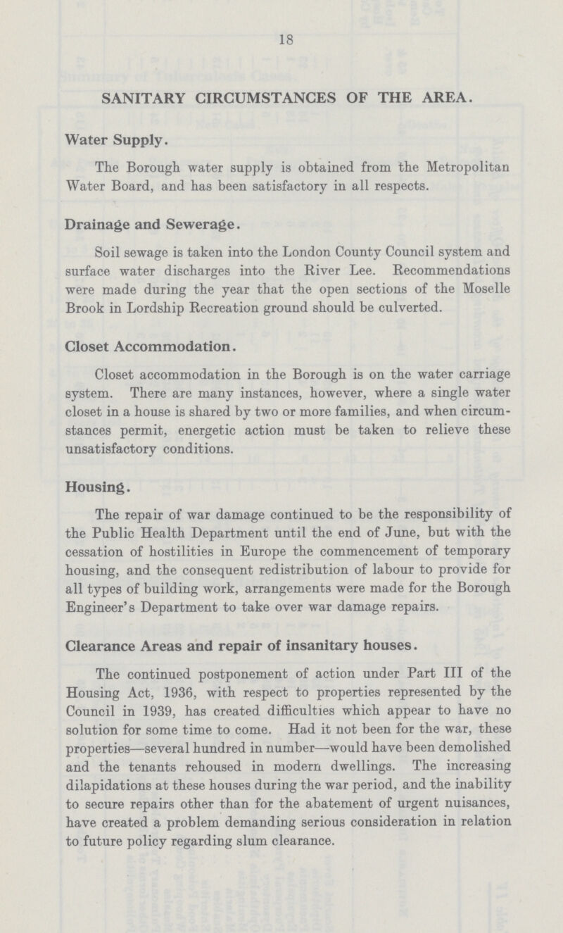 18 SANITARY CIRCUMSTANCES OF THE AREA. Water Supply. The Borough water supply is obtained from the Metropolitan Water Board, and has been satisfactory in all respects. Drainage and Sewerage. Soil sewage is taken into the London County Council system and surface water discharges into the River Lee. Recommendations were made during the year that the open sections of the Moselle Brook in Lordship Recreation ground should be culverted. Closet Accommodation. Closet accommodation in the Borough is on the water carriage system. There are many instances, however, where a single water closet in a house is shared by two or more families, and when circum stances permit, energetic action must be taken to relieve these unsatisfactory conditions. Housing. The repair of war damage continued to be the responsibility of the Public Health Department until the end of June, but with the cessation of hostilities in Europe the commencement of temporary housing, and the consequent redistribution of labour to provide for all types of building work, arrangements were made for the Borough Engineer's Department to take over war damage repairs. Clearance Areas and repair of insanitary houses. The continued postponement of action under Part III of the Housing Act, 1936, with respect to properties represented by the Council in 1939, has created difficulties which appear to have no solution for some time to come. Had it not been for the war, these properties—several hundred in number—would have been demolished and the tenants rehoused in modern dwellings. The increasing dilapidations at these houses during the war period, and the inability to secure repairs other than for the abatement of urgent nuisances, have created a problem demanding serious consideration in relation to future policy regarding slum clearance.