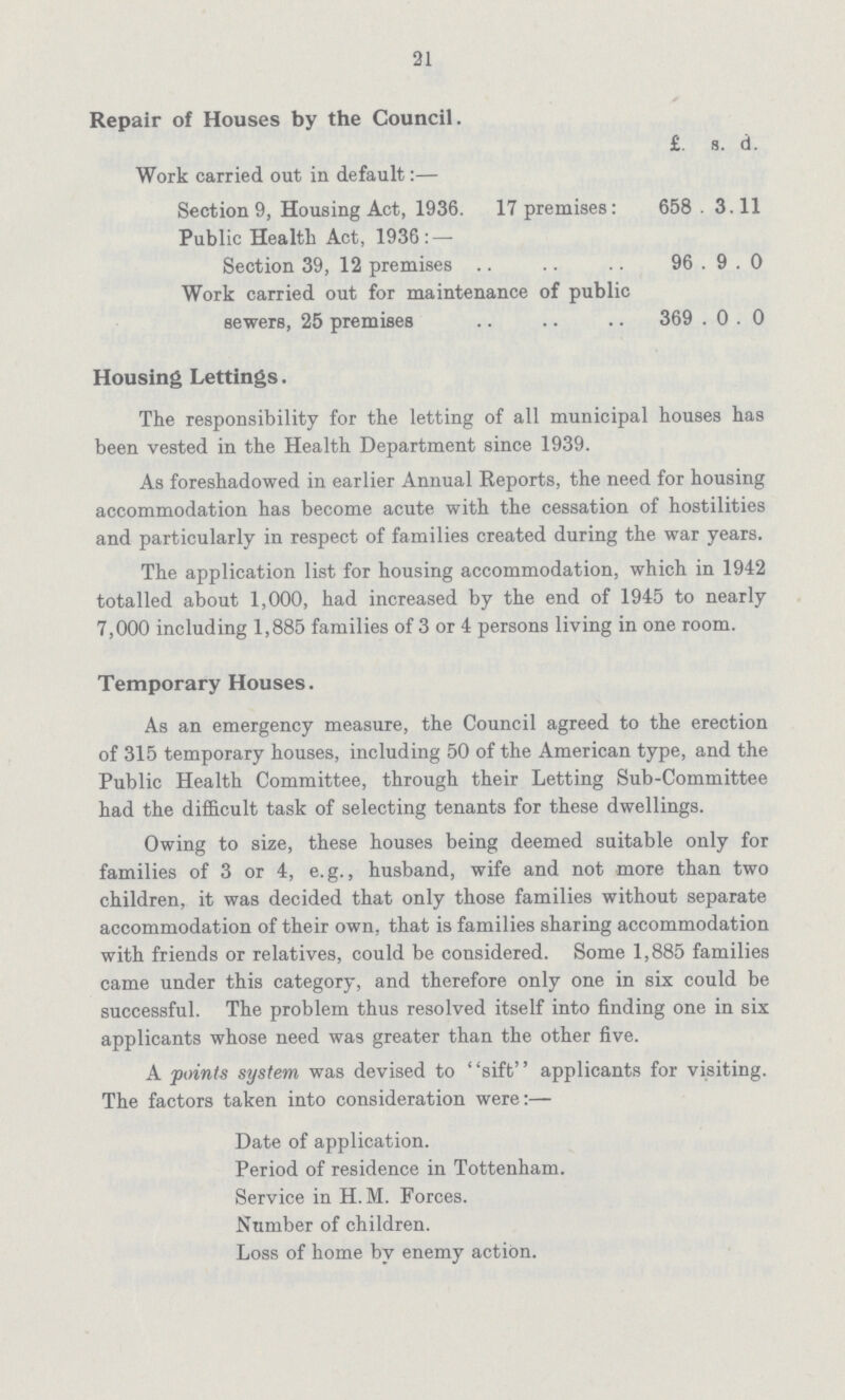 21 Repair of Houses by the Council. £. s. d. Work carried out in default:— Section 9, Housing Act, 1936. 17 premises: 658. 3. 11 Public Health Act, 1936: — Section 39, 12 premises 96 9 0 Work carried out for maintenance of public sewers, 25 premises 369 0 0 Housing Lettings. The responsibility for the letting of all municipal houses has been vested in the Health Department since 1939. As foreshadowed in earlier Annual Reports, the need for housing accommodation has become acute with the cessation of hostilities and particularly in respect of families created during the war years. The application list for housing accommodation, which in 1942 totalled about 1,000, had increased by the end of 1945 to nearly 7,000 including 1,885 families of 3 or 4 persons living in one room. Temporary Houses. As an emergency measure, the Council agreed to the erection of 315 temporary houses, including 50 of the American type, and the Public Health Committee, through their Letting Sub-Committee had the difficult task of selecting tenants for these dwellings. Owing to size, these houses being deemed suitable only for families of 3 or 4, e.g., husband, wife and not more than two children, it was decided that only those families without separate accommodation of their own, that is families sharing accommodation with friends or relatives, could be considered. Some 1,885 families came under this category, and therefore only one in six could be successful. The problem thus resolved itself into finding one in six applicants whose need was greater than the other five. A points system was devised to sift applicants for visiting. The factors taken into consideration were:— Date of application. Period of residence in Tottenham. Service in H.M. Forces. Number of children. Loss of home by enemy action.