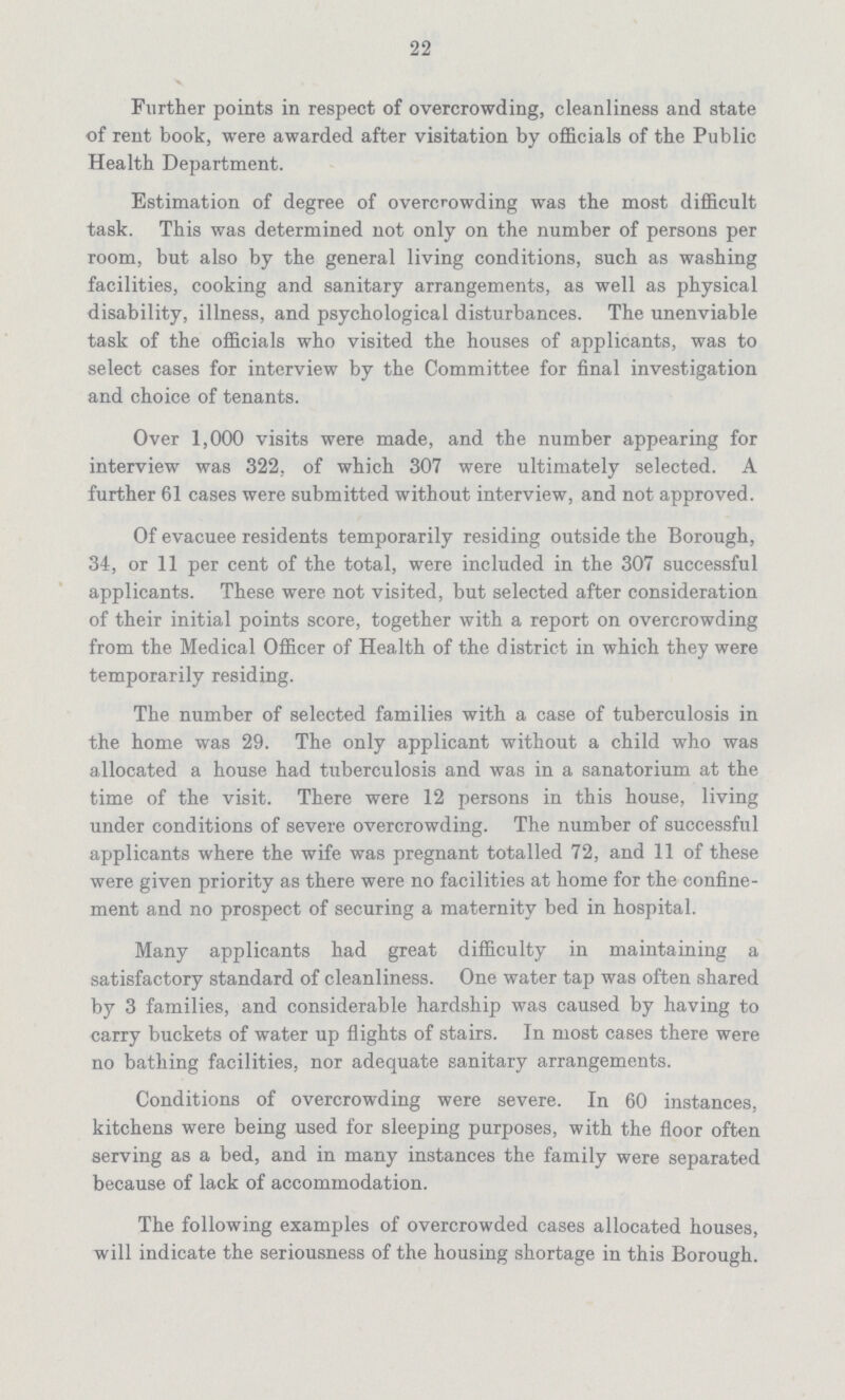 22 Further points in respect of overcrowding, cleanliness and state of rent book, were awarded after visitation by officials of the Public Health Department. Estimation of degree of overcrowding was the most difficult task. This was determined not only on the number of persons per room, but also by the general living conditions, such as washing facilities, cooking and sanitary arrangements, as well as physical disability, illness, and psychological disturbances. The unenviable task of the officials who visited the houses of applicants, was to select cases for interview by the Committee for final investigation and choice of tenants. Over 1,000 visits were made, and the number appearing for interview was 322, of which 307 were ultimately selected. A further 61 cases were submitted without interview, and not approved. Of evacuee residents temporarily residing outside the Borough, 34, or 11 per cent of the total, were included in the 307 successful applicants. These were not visited, but selected after consideration of their initial points score, together with a report on overcrowding from the Medical Officer of Health of the district in which they were temporarily residing. The number of selected families with a case of tuberculosis in the home was 29. The only applicant without a child who was allocated a house had tuberculosis and was in a sanatorium at the time of the visit. There were 12 persons in this house, living under conditions of severe overcrowding. The number of successful applicants where the wife was pregnant totalled 72, and 11 of these were given priority as there were no facilities at home for the confine ment and no prospect of securing a maternity bed in hospital. Many applicants had great difficulty in maintaining a satisfactory standard of cleanliness. One water tap was often shared by 3 families, and considerable hardship was caused by having to carry buckets of water up flights of stairs. In most cases there were no bathing facilities, nor adequate sanitary arrangements. Conditions of overcrowding were severe. In 60 instances, kitchens were being used for sleeping purposes, with the floor often serving as a bed, and in many instances the family were separated because of lack of accommodation. The following examples of overcrowded cases allocated houses, will indicate the seriousness of the housing shortage in this Borough.