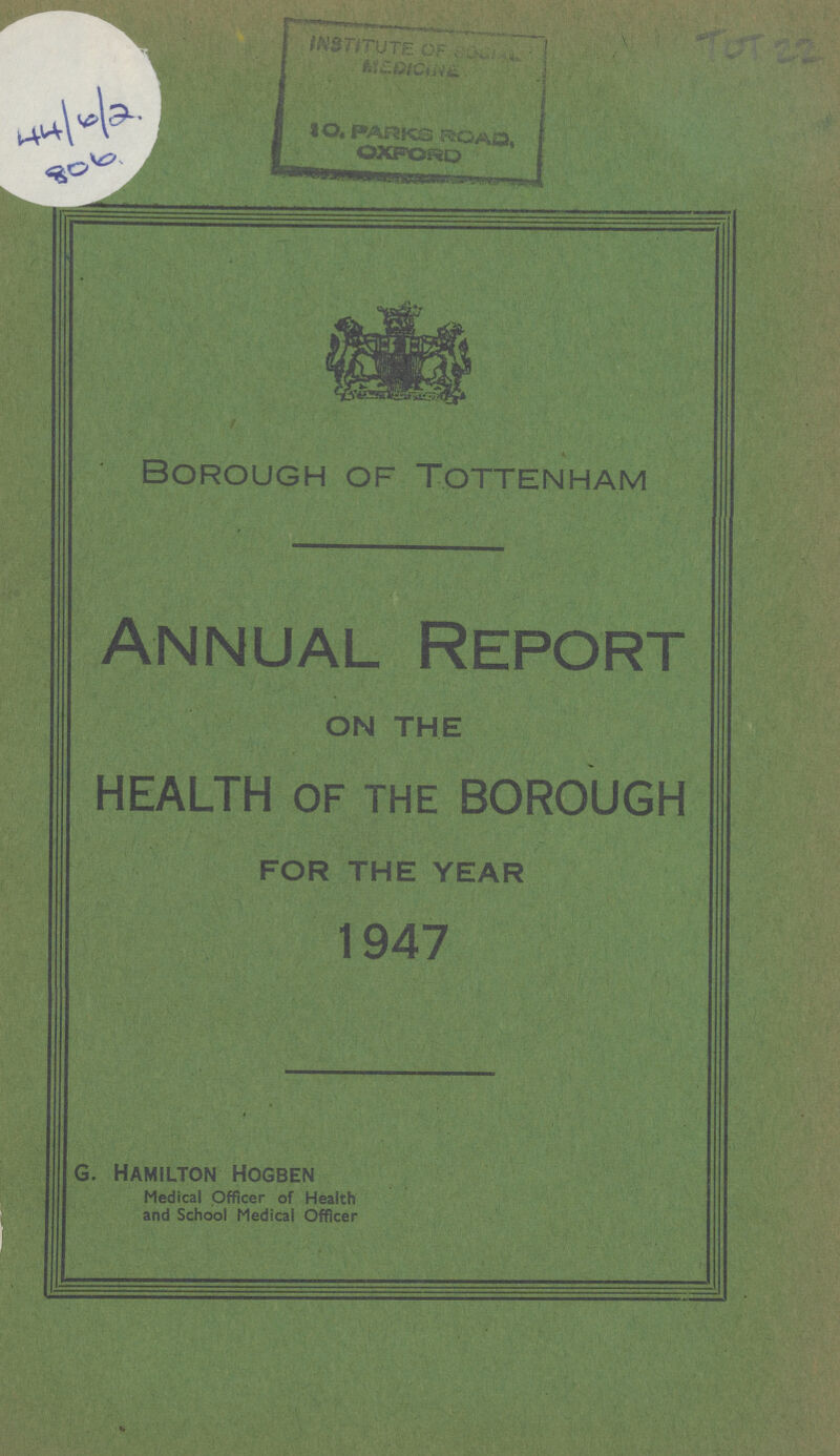 44/6/2 806 ToT 22 Borough of Tottenham Annual Report ON THE HEALTH OF THE BOROUGH FOR THE YEAR 1947 G. Hamilton Hogben Medical Officer of Health and School Medical Officer