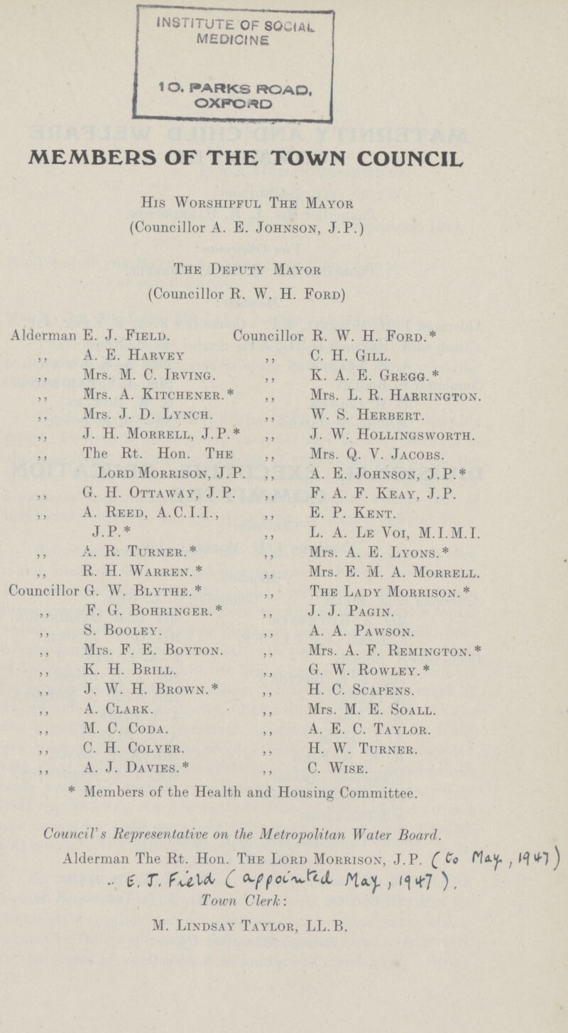 MEMBERS OF THE TOWN COUNCIL His Worshipful The Mayor (Councillor A. E. Johnson, J.P.) The Deputy Mayor (Councillor R. W. H. Ford) Alderman E. J. Field. Councillor R. W. H. Ford.* ,, A. E. Harvey ,, C. H. Gill. ,, Mrs. M. C. Irving. ,, K. A. E. Gregg.* ,, Mrs. A. Kitchener.* ,, Mrs. L. R. Harrington. ,, Mrs. J. D. Lynch. ,, W. S. Herbert. ,, J. H. Morrell, J.P.* ,, J. W. Hollingsworth. ,, The Rt. Hon. The ,, Mrs. Q. V. Jacobs. Lord Morrison, J. P. ,, A. E. Johnson, J. P.* ,, G. H. Ottaway, J. P. ,, F. A. F. Keay, J. P. ,, A. Reed, A.C.I.I., ,, E. P. Kent. J.P.* L. A. Le Voi, M.I.M.I. ,, A. R. Turner.* ,, Mrs. A. E. Lyons.* ,, R. H. Warren.* ,, Mrs. E. M. A. Morrell. Councillor G. W. Blythe.* ,, The Lady Morrison. * ,, F. G. Bohringer.* ,, J. J. Pagin. ,, S. Booley. ,, A. A. Pawson. ,, Mrs. F. E. Boyton. ,, Mrs. A. F. Remington.* ,, K. H. Brill. ,, G. W. Rowley.* ,, J. W. H. Brown.* ,, H. C. Scapens. ,, A. Clark. ,, Mrs. M. E. Soall. ,, M. C. Coda. ,, A. E. C. Taylor. ,, C. H. Colyer. ,, H. W. Turner. ,, A. J. Davies.* ,, C. Wise. * Members of the Health and Housing Committee. Council's Representative on the Metropolitan Water Board. Alderman The Rt. Hon. The Lord Morrison, J. P. ( to May,1947 ) .. E. J. Field (appointed May ,1947 ), Town Clerk: M. Lindsay Taylor, LL.B.