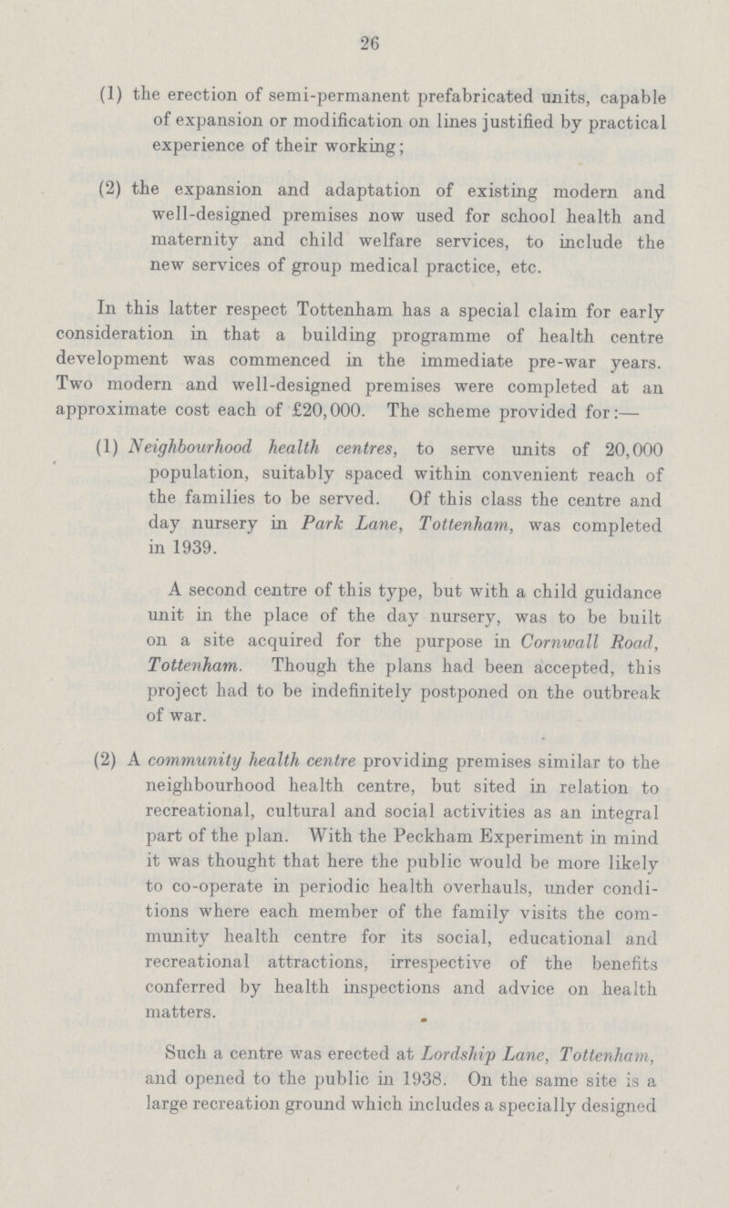 26 (1) the erection of semi-permanent prefabricated units, capable of expansion or modification on lines justified by practical experience of their working; (2) the expansion and adaptation of existing modern and well-designed premises now used for school health and maternity and child welfare services, to include the new services of group medical practice, etc. In this latter respect Tottenham has a special claim for early consideration in that a building programme of health centre development was commenced in the immediate pre-war years. Two modern and well-designed premises were completed at an approximate cost each of £20,000. The scheme provided for:— (1) Neighbourhood health centres, to serve units of 20,000 population, suitably spaced within convenient reach of the families to be served. Of this class the centre and day nursery in Park Lane, Tottenham, was completed in 1939. A second centre of this type, but with a child guidance unit in the place of the day nursery, was to be built on a site acquired for the purpose in Cornwall Road, Tottenham. Though the plans had been accepted, this project had to be indefinitely postponed on the outbreak of war. (2) A community health centre providing premises similar to the neighbourhood health centre, but sited in relation to recreational, cultural and social activities as an integral part of the plan. With the Peckham Experiment in mind it was thought that here the public would be more likely to co-operate in periodic health overhauls, under condi tions where each member of the family visits the com munity health centre for its social, educational and recreational attractions, irrespective of the benefits conferred by health inspections and advice on health matters. Such a centre was erected at Lordship Lane, Tottenham, and opened to the public in 1938. On the same site is a large recreation ground which includes a specially designed