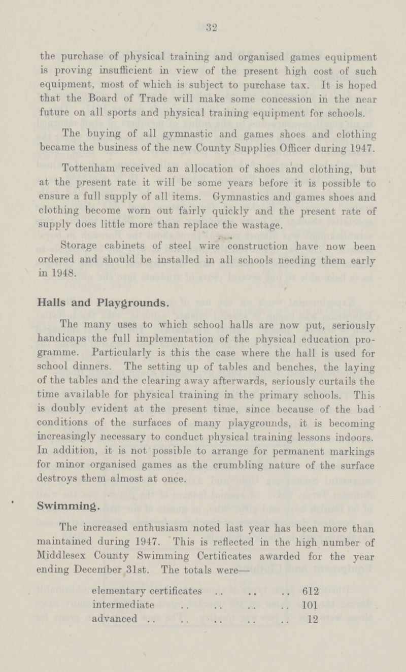 32 the purchase of physical training and organised games equipment is proving insufficient in view of the present high cost of such equipment, most of which is subject to purchase tax. It is hoped that the Board of Trade will make some concession in the near future on all sports and physical training equipment for schools. The buying of all gymnastic and games shoes and clothing became the business of the new County Supplies Officer during 1947. Tottenham received an allocation of shoes and clothing, but at the present rate it will be some years before it is possible to ensure a full supply of all items. Gymnastics and games shoes and clothing become worn out fairly quickly and the present rate of supply does little more than replace the wastage. Storage cabinets of steel wire construction have now been ordered and should be installed in all schools needing them early in 1948. Halls and Playgrounds. The many uses to which school halls are now put, seriously handicaps the full implementation of the physical education pro gramme. Particularly is this the case where the hall is used for school dinners. The setting up of tables and benches, the laying of the tables and the clearing away afterwards, seriously curtails the time available for physical training in the primary schools. This is doubly evident at the present time, since because of the bad conditions of the surfaces of many playgrounds, it is becoming increasingly necessary to conduct physical training lessons indoors. In addition, it is not possible to arrange for permanent markings for minor organised games as the crumbling nature of the surface destroys them almost at once. Swimming. The increased enthusiasm noted last year has been more than maintained during 1947. This is reflected in the high number of Middlesex County Swimming Certificates awarded for the year ending December 31st. The totals were— elementary certificates 612 intermediate 101 advanced 12