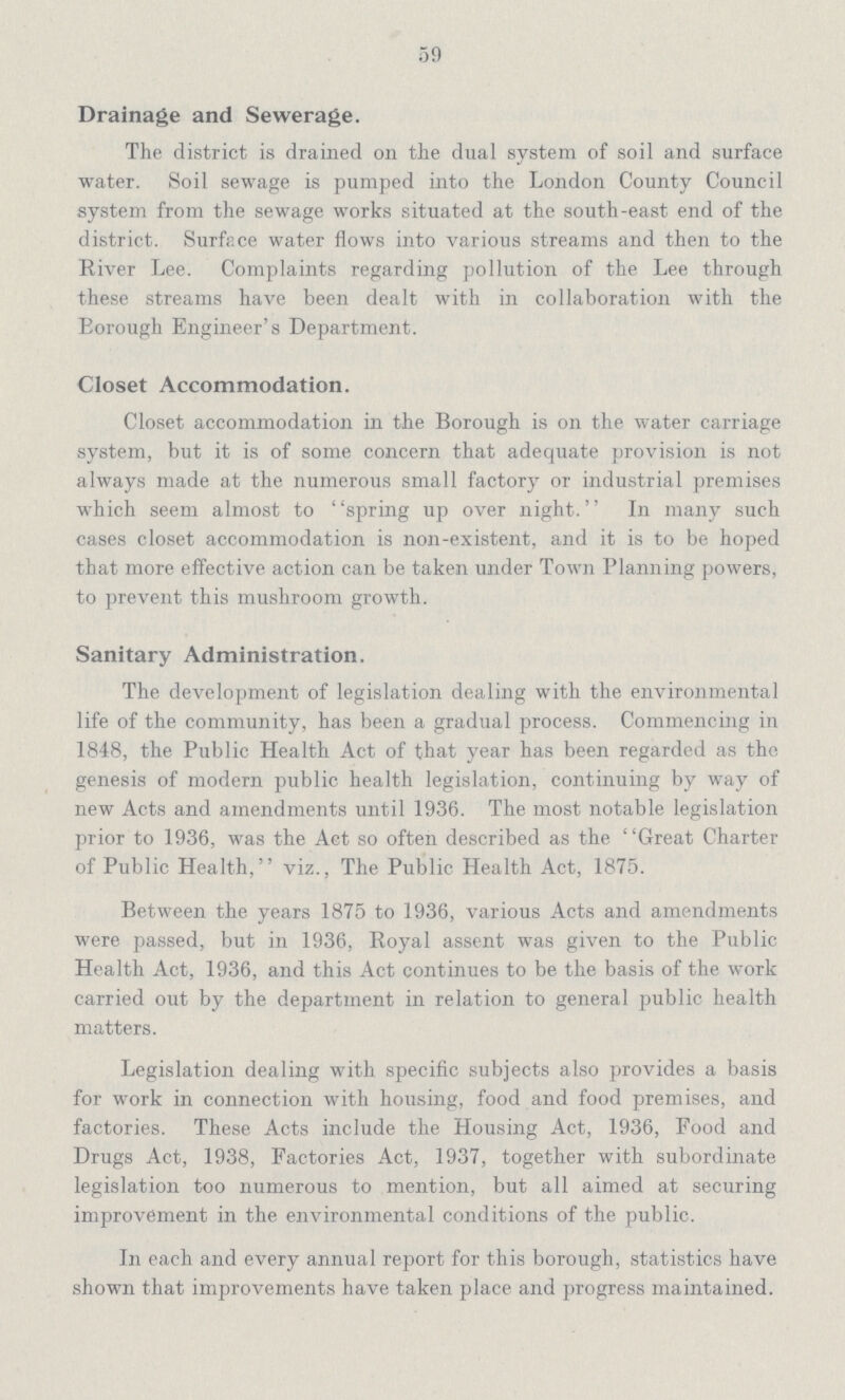 Drainage and Sewerage. The district is drained on the dual system of soil and surface water. Soil sewage is pumped into the London County Council system from the sewage works situated at the south-east end of the district. Surface water flows into various streams and then to the River Lee. Complaints regarding pollution of the Lee through these streams have been dealt with in collaboration with the Eorough Engineer's Department. Closet Accommodation. Closet accommodation in the Borough is on the water carriage system, but it is of some concern that adequate provision is not always made at the numerous small factory or industrial premises which seem almost to spring up over night. In many such cases closet accommodation is non-existent, and it is to be hoped that more effective action can be taken under Town Planning powers, to prevent this mushroom growth. Sanitary Administration. The development of legislation dealing with the environmental life of the community, has been a gradual process. Commencing in 1848, the Public Health Act of that year has been regarded as the genesis of modern public health legislation, continuing by way of new Acts and amendments until 1936. The most notable legislation prior to 1936, was the Act so often described as the Great Charter of Public Health, viz., The Public Health Act, 1875. Between the years 1875 to 1936, various Acts and amendments were passed, but in 1936, Royal assent was given to the Public Health Act, 1936, and this Act continues to be the basis of the work carried out by the department in relation to general public health matters. Legislation dealing with specific subjects also provides a basis for work in connection with housing, food and food premises, and factories. These Acts include the Housing Act, 1936, Food and Drugs Act, 1938, Factories Act, 1937, together with subordinate legislation too numerous to mention, but all aimed at securing improvement in the environmental conditions of the public. In each and every annual report for this borough, statistics have shown that improvements have taken place and progress maintained. 59