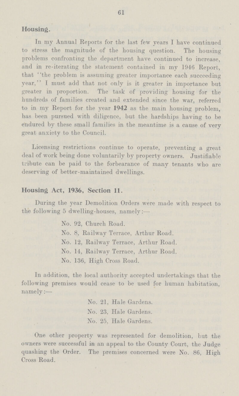 61 Housing. In my Annual Reports for the last few years I have continued to stress the magnitude of the housing question. The housing problems confronting the department have continued to increase, and in re-iterating the statement contained in my 1946 Report, that the problem is assuming greater importance each succeeding year, I must add that not only is it greater in importance but greater in proportion. The task of providing housing for the hundreds of families created and extended since the war, referred to in my Report for the year 1942 as the main housing problem, has been pursued with diligence, but the hardships having to be endured by these small families in the meantime is a cause of very great anxiety to the Council. Licensing restrictions continue to operate, preventing a great deal of work being done voluntarily by property owners. Justifiable tribute can be paid to the forbearance of many tenants who are deserving of better-maintained dwellings. Housing Act, 1936, Section 11. During the year Demolition Orders were made with respect to the following 5 dwelling-houses, namely:— No. 92, Church Road. No. 8, Railway Terrace, Arthur Road. No. 12, Railway Terrace, Arthur Road. No. 14, Railway Terrace, Arthur Road. No. 136, High Cross Road. In addition, the local authority accepted undertakings that the following premises would cease to be used for human habitation, namely:— No. 21, Hale Gardens. No. 23, Hale Gardens. No. 25, Hale Gardens. One other property was represented for demolition, but the owners were successful in an appeal to the County Court, the Judge quashing the Order. The premises concerned were No. 86, High Cross Road.