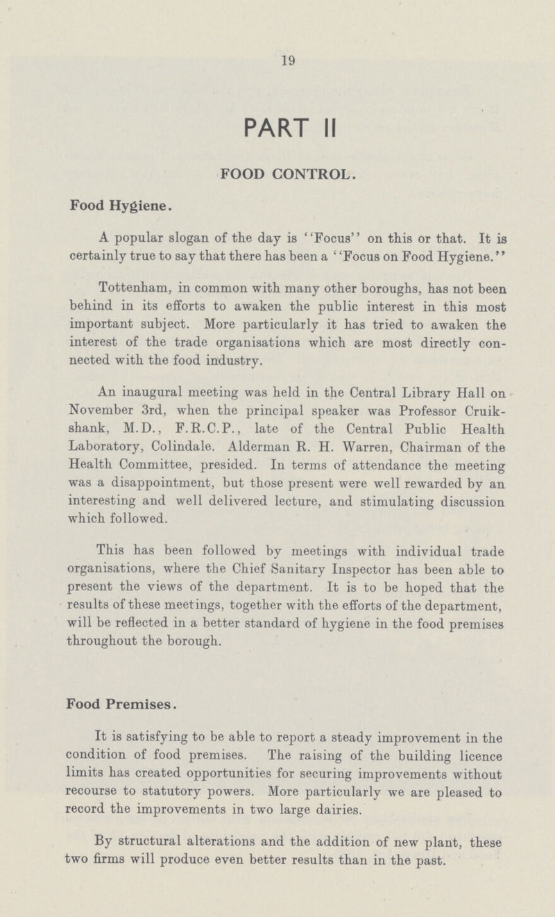 19 PART II FOOD CONTROL. Food Hygiene. A popular slogan of the day is ''Focus'' on this or that. It is certainly true to say that there has been a ' 'Focus on Food Hygiene.'' Tottenham, in common with many other boroughs, has not been behind in its efforts to awaken the public interest in this most important subject. More particularly it has tried to awaken the interest of the trade organisations which are most directly con nected with the food industry. An inaugural meeting was held in the Central Library Hall on November 3rd, when the principal speaker was Professor Cruik shank, M.D., F. R.C. P., late of the Central Public Health Laboratory, Colindale. Alderman R. H. Warren, Chairman of the Health Committee, presided. In terms of attendance the meeting was a disappointment, but those present were well rewarded by an interesting and well delivered lecture, and stimulating discussion which followed. This has been followed by meetings with individual trade organisations, where the Chief Sanitary Inspector has been able to present the views of the department. It is to be hoped that the results of these meetings, together with the efforts of the department, will be reflected in a better standard of hygiene in the food premises throughout the borough. Food Premises. It is satisfying to be able to report a steady improvement in the condition of food premises. The raising of the building licence limits has created opportunities for securing improvements without recourse to statutory powers. More particularly we are pleased to record the improvements in two large dairies. By structural alterations and the addition of new plant, these two firms will produce even better results than in the past.