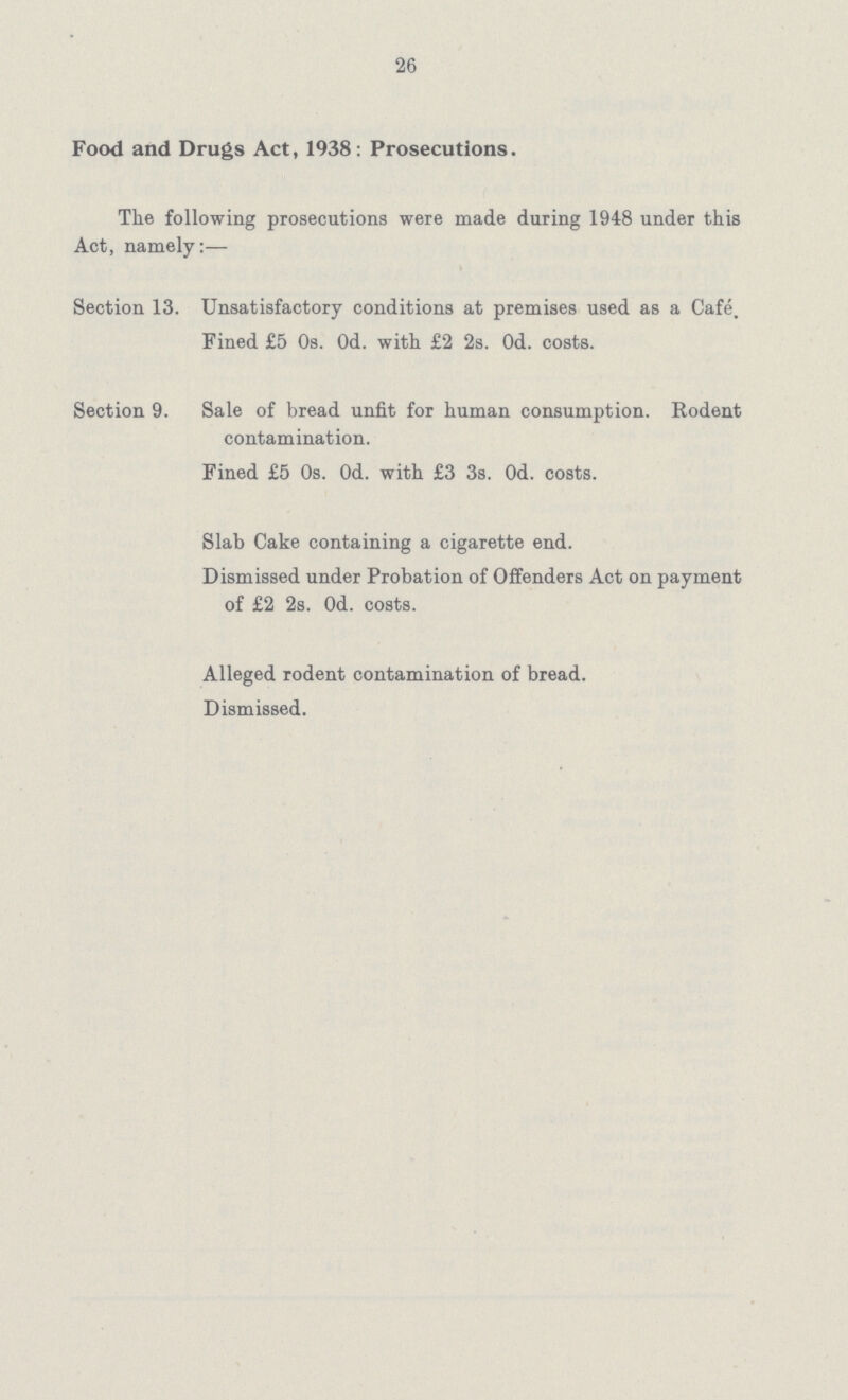 26 Food and Drugs Act, 1938: Prosecutions. The following prosecutions were made during 1948 under this Act, namely:— Section 13. Unsatisfactory conditions at premises used as a Cafe. Fined £5 0s. 0d. with £2 2s. 0d. costs. Section 9. Sale of bread unfit for human consumption. Rodent contamination. Fined £5 0s. 0d. with £3 3s. 0d. costs. Slab Cake containing a cigarette end. Dismissed under Probation of Offenders Act on payment of £2 2s. 0d. costs. Alleged rodent contamination of bread. Dismissed.