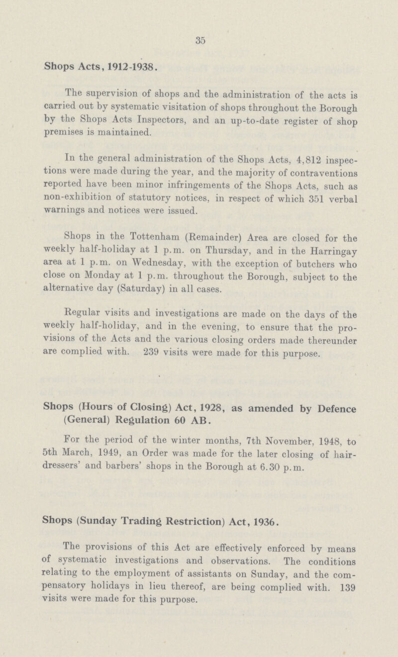 35 Shops Acts, 1912-1938. The supervision of shops and the administration of the acts is carried out by systematic visitation of shops throughout the Borough by the Shops Acts Inspectors, and an up-to-date register of shop premises is maintained. In the general administration of the Shops Acts, 4,812 inspec tions were made during the year, and the majority of contraventions reported have been minor infringements of the Shops Acts, such as non-exhibition of statutory notices, in respect of which 351 verbal warnings and notices were issued. Shops in the Tottenham (Remainder) Area are closed for the weekly half-holiday at 1 p.m. on Thursday, and in the Harringay area at 1 p.m. on Wednesday, with the exception of butchers who close on Monday at 1 p.m. throughout the Borough, subject to the alternative day (Saturday) in all cases. Regular visits and investigations are made on the days of the weekly half-holiday, and in the evening, to ensure that the pro visions of the Acts and the various closing orders made thereunder are complied with. 239 visits were made for this purpose. Shops (Hours of Closing) Act, 1928, as amended by Defence (General) Regulation 60 AB. For the period of the winter months, 7th November, 1948, to 5th March, 1949, an Order was made for the later closing of hair dressers' and barbers' shops in the Borough at 6.30 p.m. Shops (Sunday Trading Restriction) Act, 1936. The provisions of this Act are effectively enforced by means of systematic investigations and observations. The conditions relating to the employment of assistants on Sunday, and the com pensatory holidays in lieu thereof, are being complied with. 139 visits were made for this purpose.