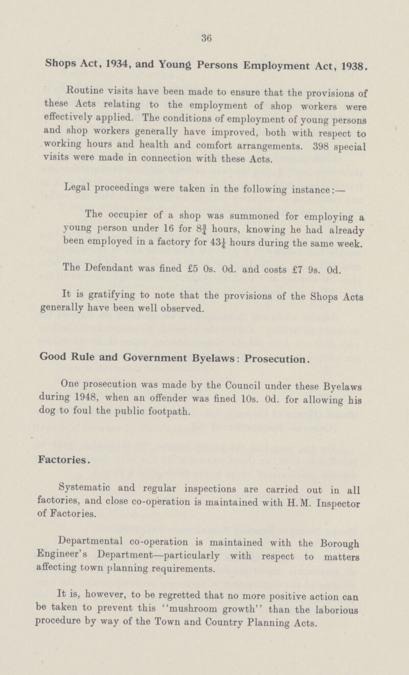 36 Shops Act, 1934, and Young Persons Employment Act, 1938. Routine visits have been made to ensure that the provisions of these Acts relating to the employment of shop workers were effectively applied. The conditions of employment of young persons and shop workers generally have improved, both with respect to working hours and health and comfort arrangements. 398 special visits were made in connection with these Acts. Legal proceedings were taken in the following instance:— The occupier of a shop was summoned for employing a young person under 16 for 8¾ hours, knowing he had already been employed in a factory for 43¼ hours during the same week. The Defendant was fined £5 0s. 0d. and costs £7 9s. 0d. It is gratifying to note that the provisions of the Shops Acts generally have been well observed. Good Rule and Government Byelaws: Prosecution. One prosecution was made by the Council under these Byelaws during 1948, when an offender was fined 10s. Od. for allowing his dog to foul the public footpath. Factories. Systematic and regular inspections are carried out in all factories, and close co-operation is maintained with H.M. Inspector of Factories. Departmental co-operation is maintained with the Borough Engineer's Department—particularly with respect to matters affecting town planning requirements. It is, however, to be regretted that no more positive action can be taken to prevent this mushroom growth than the laborious procedure by way of the Town and Country Planning Acts.