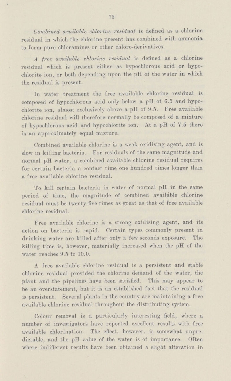 75 Combined available chlorine residual is defined as a chlorine residual in which the chlorine present has combined with ammonia to form pure chloramines or other chloro-derivatives. A free available chlorine residual is defined as a chlorine residual which is present either as hypochlorous acid or hypo chlorite ion, or both depending upon the pH of the water in which the residual is present. In water treatment the free available chlorine residual is composed of hypochlorous acid only below a pH of 6.5 and hypo chlorite ion, almost exclusively above a pH of 9.5. Free available chlorine residual will therefore normally be composed of a mixture of hypochlorous acid and hypochlorite ion. At a pH of 7.5 there is an approximately equal mixture. Combined available chlorine is a weak oxidising agent, and is slow in killing bacteria. For residuals of the same magnitude and normal pH water, a combined available chlorine residual requires for certain bacteria a contact time one hundred times longer than a free available chlorine residual. To kill certain bacteria in water of normal pH in the same period of time, the magnitude of combined available chlorine residual must be twenty-five times as great as that of free available chlorine residual. Free available chlorine is a strong oxidising agent, and its action on bacteria is rapid. Certain types commonly present in drinking water are killed after only a few seconds exposure. The killing time is, however, materially increased when the pH of the water reaches 9.5 to 10.0. A free available chlorine residual is a persistent and stable chlorine residual provided the chlorine demand of the water, the plant and the pipelines have been satisfied. This may appear to be an overstatement, but it is an established fact that the residual is persistent. Several plants in the country are maintaining a free available chlorine residual throughout the distributing system. Colour removal is a particularly interesting field, where a number of investigators have reported excellent results with free available chlorination. The effect, however, is somewhat unpre dictable, and the pH value of the water is of importance. Often where indifferent results have been obtained a slight alteration in