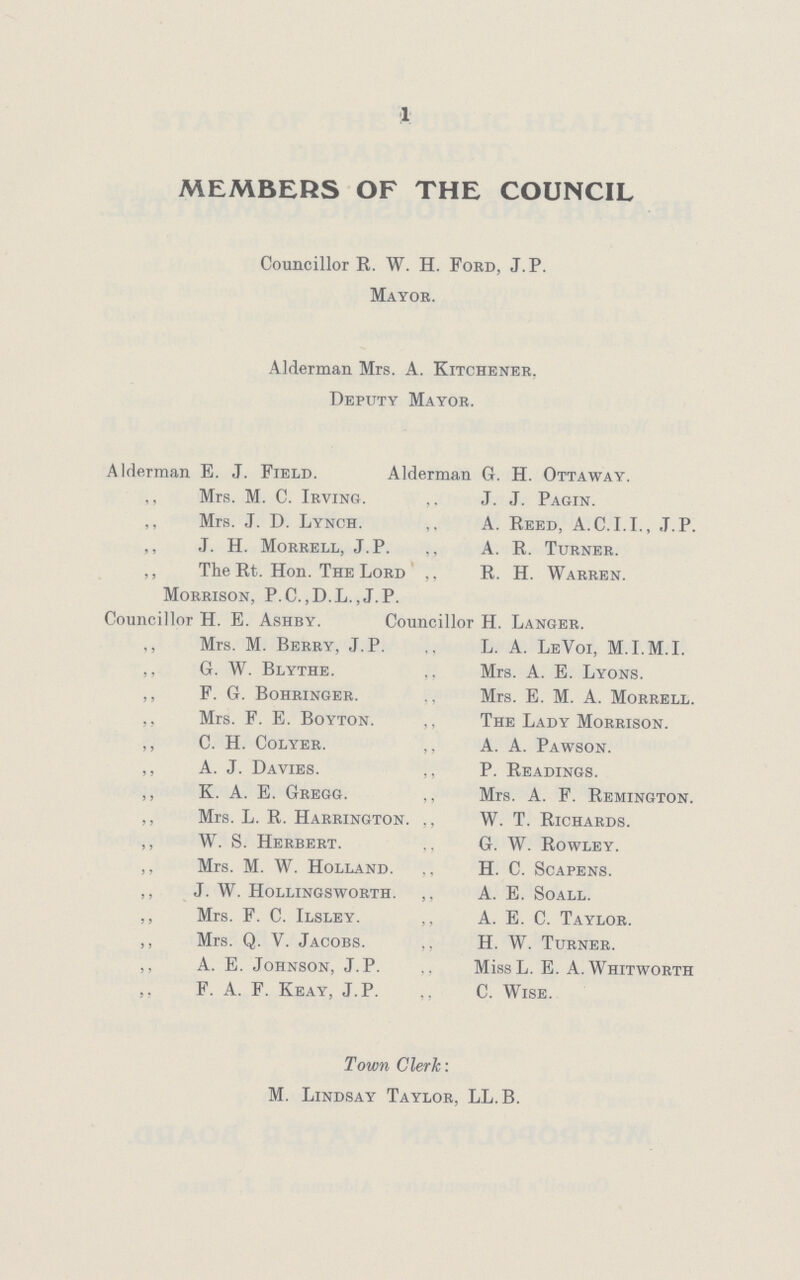 1 MEMBERS OF THE COUNCIL Councillor R. W. H. Ford, J. P. Mayor. Alderman Mrs. A. Kitchener, Deputy Mayor. Alderman E. J. Field. Alderman G. H. Ottaway. ,, Mrs. M. C. Irving. ,, J. J. Pagin. Mrs. J. D. Lynch. ,, A. Reed, A.C.I.I., J.P. ,, ,T. H. Morrell, J.P. ,, A. R. Turner. ,, The Rt. Hon. The Lord ,, R. H. Warren. Morrison, P.C.,D.L.,J.P. Councillor H. E. Ashby. Councillor H. Langer. ,, Mrs. M. Berry, J.P. ,, L. A. LeVoi, M.I.M.I. ,, G. W. Blythe. ,, Mrs. A. E. Lyons. ,, F. G. Bohringer. ,, Mrs. E. M. A. Morrell. ,, Mrs. F. E. Boyton. ,, The Lady Morrison. ,, C. H. Colyer. ,, A. A. Pawson. ,, A. J. Davies. ,, P. Readings. ,, K. A. E. Gregg. ,, Mrs. A. F. Remington. ,, Mrs. L. R. Harrington. ,, W. T. Richards. ,, W. S. Herbert. ,, G. W. Rowley. ,, Mrs. M. W. Holland. ., H. C. Scapens. ,, J. W. Hollingsworth. ,, A. E. Soall. ,, Mrs. F. C. Ilsley. ,, A. E. C. Taylor. ,, Mrs. Q. Y. Jacobs. ,, H. W. Turner. ,, A. E. Johnson, J.P. ,, MissL. E. A.Whitworth ,, F. A. F. Keay, J.P. ,, C. Wise. Town Clerk: M. Lindsay Taylor, LL.B.