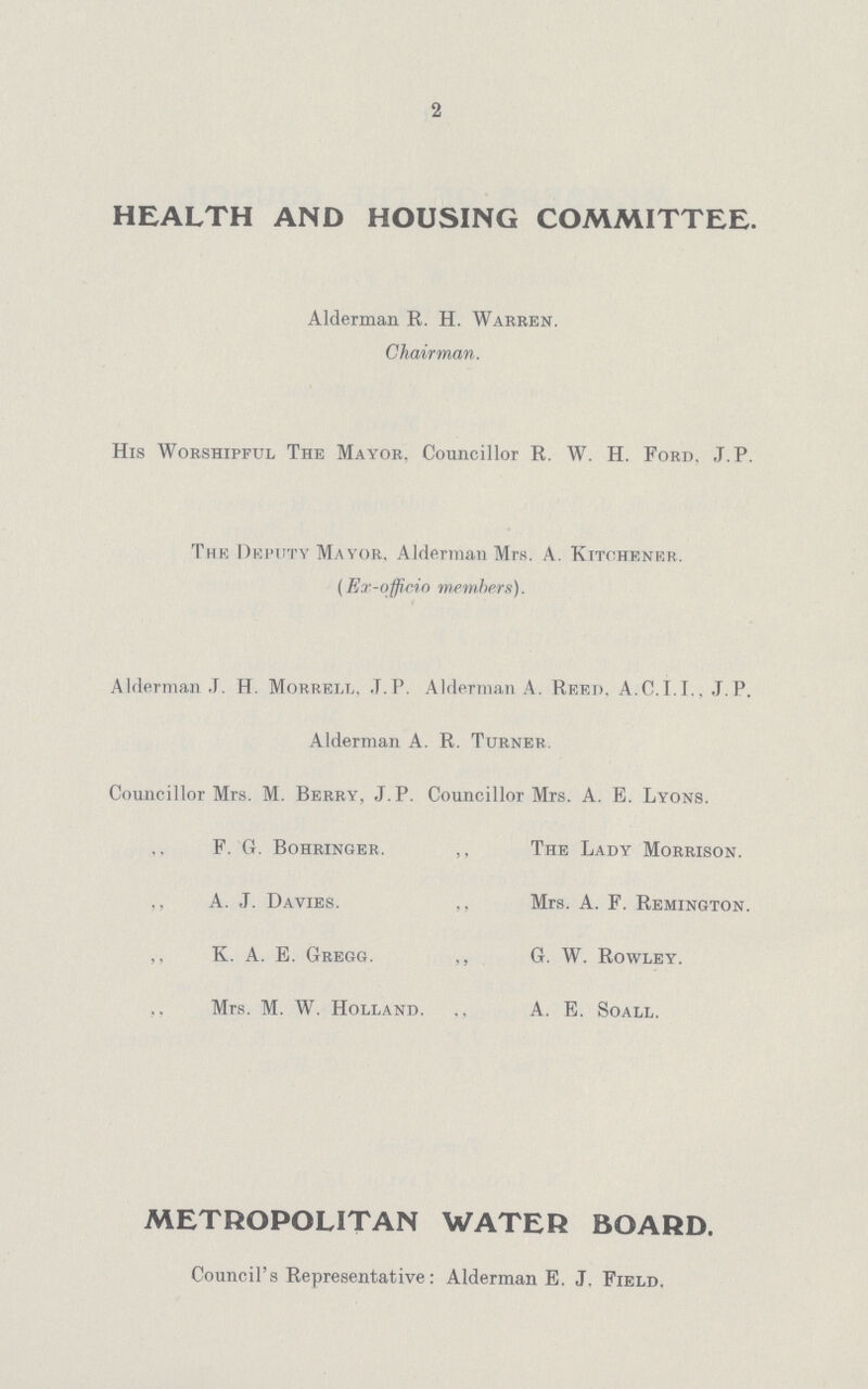 2 HEALTH AND HOUSING COMMITTEE. Alderman R. H. Warren. Chairman. His Worshipful The Mayor. Councillor R. W. H. Ford. J. P. The Deputy Mayor, Alderman Mrs. A. Kitchener. (Kr-officio members). Alderman J. H. Morrell, .T.I'. Alderman A. Reed. A.0.1.1.. J. P. Alderman A. R. Turner. Councillor Mrs. M. Berry, J. P. Councillor Mrs. A. E. Lyons. F. G. Bohringer. ,, The Lady Morrison. ,, A. ,T. Davies. ,, Mrs. A. F. Remington. ,, K. A. E. Gregg. ,, G. W. Rowley. Mrs. M. W. Holland. ., A. E. Soall. METROPOLITAN WATER BOARD. Council's Representative: Alderman E. J. Field,