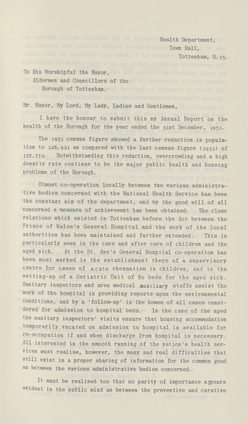 Health Department, Town Hall, Tottenham, N. 15. To His Worshipful the Mayor, Aldermen and Councillors of the Borough of Tottenham. Mr. Mayor, My Lord, My Lady, Ladies and Gentlemen, I have the honour to submit this my Annual Report on the health of the Borough for the year ended the 31st December, 1951. The 1951 census figure showed a further reduction in popula tion to 126,921 as compared with the last census figure (1931) of 157,772. Notwithstanding this reduction, overcrowding and a high density rate continue to be the major public health and housing problems of the Borough. Utmost co-operation locally between the various administra tive bodies concerned with the National Health Service has been the constant aim of the department, and by the good will of all concerned a measure of achievement has been obtained. The close relations which existed in Tottenham before the Act between the Prince of Wales's General Hospital and the work of the local authorities has been maintained and further extended. This is particularly seen in the care and after care of children and the aged sick. At the St. Ann's General Hospital co-operation has been most marked in the establishment there of a supervisory centre for cases of acute rheumatism in children; and in the setting-up of a Geriatric Unit of 80 beds for the aged sick. Sanitary inspectors and area medical auxiliary staffs assist the work of the hospital in providing reports upon the environmental conditions, and by a 'follow-up' in the homes of all cases consi dered for admission to hospital beds. In the case of the aged the sanitary inspectors' visits ensure that housing accommodation temporarily vacated on admission to hospital is available for re-occupation if and when discharge from hospital is necessary All interested in the smooth running of the nation's health ser vices must realise, however, the many and real difficulties that still exist in a proper sharing of information for the common good as between the various administrative bodies concerned. It must be realised too that no parity of importance appears evident in the public mind as between the preventive and curative