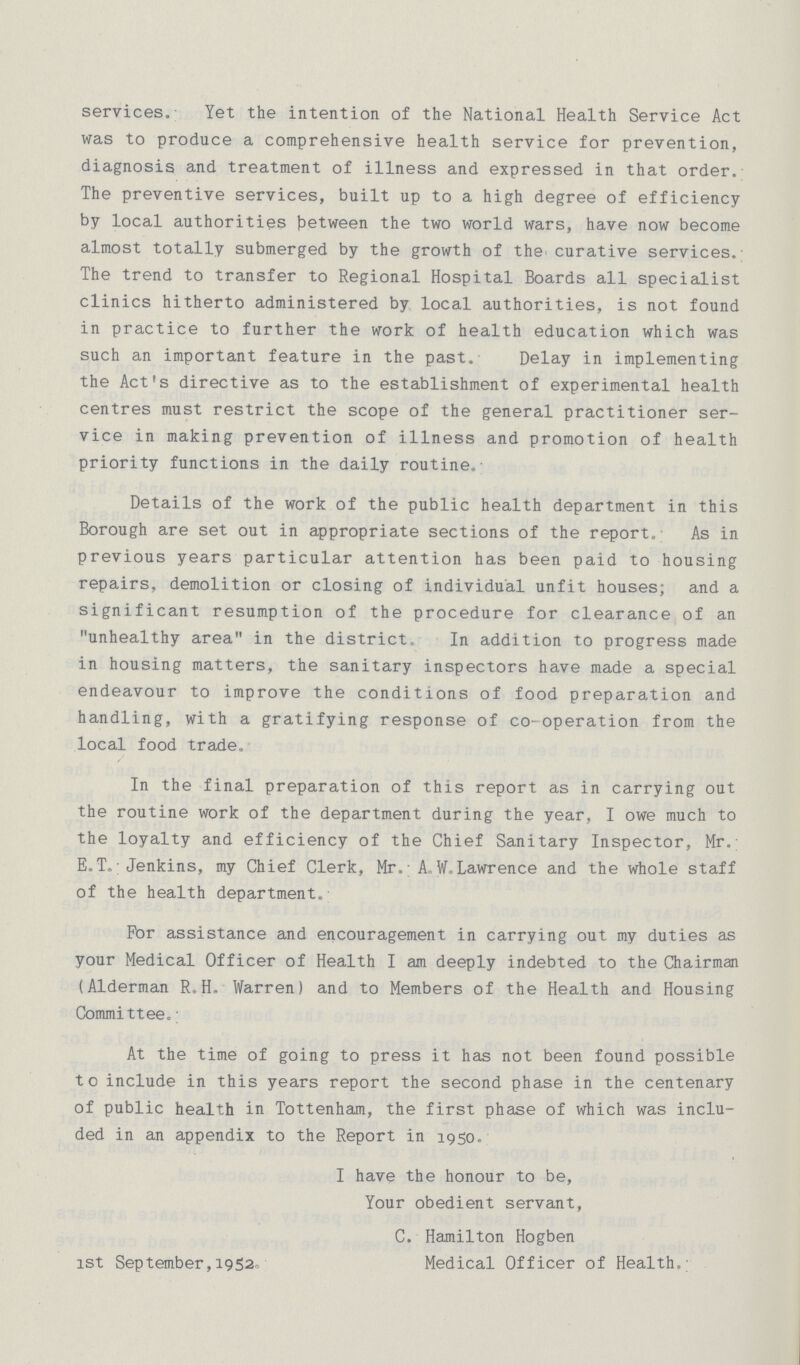 services. Yet the intention of the National Health Service Act was to produce a comprehensive health service for prevention, diagnosis and treatment of illness and expressed in that order. The preventive services, built up to a high degree of efficiency by local authorities between the two world wars, have now become almost totally submerged by the growth of the curative services. The trend to transfer to Regional Hospital Boards all specialist clinics hitherto administered by local authorities, is not found in practice to further the work of health education which was such an important feature in the past. Delay in implementing the Act's directive as to the establishment of experimental health centres must restrict the scope of the general practitioner ser vice in making prevention of illness and promotion of health priority functions in the daily routine.- Details of the work of the public health department in this Borough are set out in appropriate sections of the report.; As in previous years particular attention has been paid to housing repairs, demolition or closing of individual unfit houses; and a significant resumption of the procedure for clearance of an unhealthy area in the district. In addition to progress made in housing matters, the sanitary inspectors have made a special endeavour to improve the conditions of food preparation and handling, with a gratifying response of co-operation from the local food trade. In the final preparation of this report as in carrying out the routine work of the department during the year, I owe much to the loyalty and efficiency of the Chief Sanitary Inspector, Mr. E.T.,; Jenkins, my Chief Clerk, Mr, A,. W.Lawrence and the whole staff of the health department. For assistance and encouragement in carrying out my duties as your Medical Officer of Health I am deeply indebted to the Chairman (Alderman R. H. Warren) and to Members of the Health and Housing Committee. At the time of going to press it has not been found possible to include in this years report the second phase in the centenary of public health in Tottenham, the first phase of which was inclu ded in an appendix to the Report in 1950. I have the honour to be, Your obedient servant, C. Hamilton Hogben 1st September,19520 Medical Officer of Health.