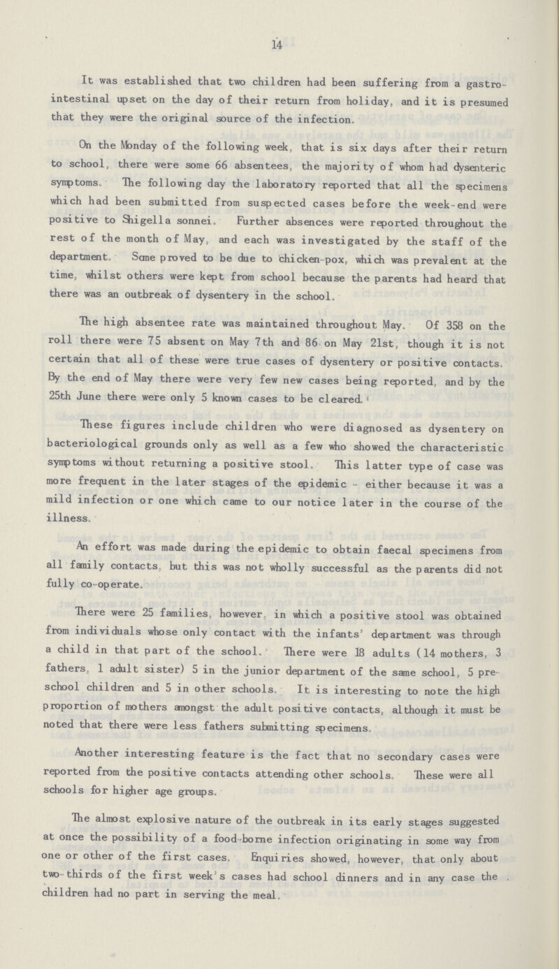 14 It was established that two children had been suffering from a gastro intestinal upset on the day of their return from holiday, and it is presumed that they were the original source of the infection. On the Monday of the following week, that is six days after their return to school, there were some 66 absentees, the majority of whom had dysenteric symptoms. The following day the laboratory reported that all the specimens which had been submitted from suspected cases before the week-end were positive to Shigella sonnei. Further absences were reported throughout the rest of the month of May, and each was investigated by the staff of the department. Some proved to be due to chicken-pox, which was prevalent at the time, whilst others were kept from school because the parents had heard that there was an outbreak of dysentery in the school. The high absentee rate was maintained throughout May. Of 358 on the roll there were 75 absent on May 7th and 86 on May 21st, though it is not certain that all of these were true cases of dysentery or positive contacts. By the end of May there were very few new cases being reported, and by the 25th June there were only 5 known cases to be cleared. These figures include children who were diagnosed as dysentery on bacteriological grounds only as well as a few who showed the characteristic symptoms without returning a positive stool. This latter type of case was more frequent in the later stages of the epidemic either because it was a mild infection or one which came to our notice later in the course of the illness. An effort was made during the epidemic to obtain faecal specimens from all family contacts, but this was not wholly successful as the parents did not fully co-operate. There were 25 families, however, in which a positive stool was obtained from individuals whose only contact with the infants' department was through a child in that part of the school. There were 18 adults (14 mothers, 3 fathers, 1 adult sister) 5 in the junior department of the same school, 5 pre school children and 5 in other schools. It is interesting to note the high proportion of mothers anongst the adult positive contacts, although it must be noted that there were less fathers submitting specimens. Another interesting feature is the fact that no secondary cases were reported from the positive contacts attending other schools. These were all schools for higher age groups. The almost explosive nature of the outbreak in its early stages suggested at once the possibility of a food-borne infection originating in some way from one or other of the first cases. Enquiries showed, however, that only about two-thirds of the first week's cases had school dinners and in any case the children had no part in serving the meal.