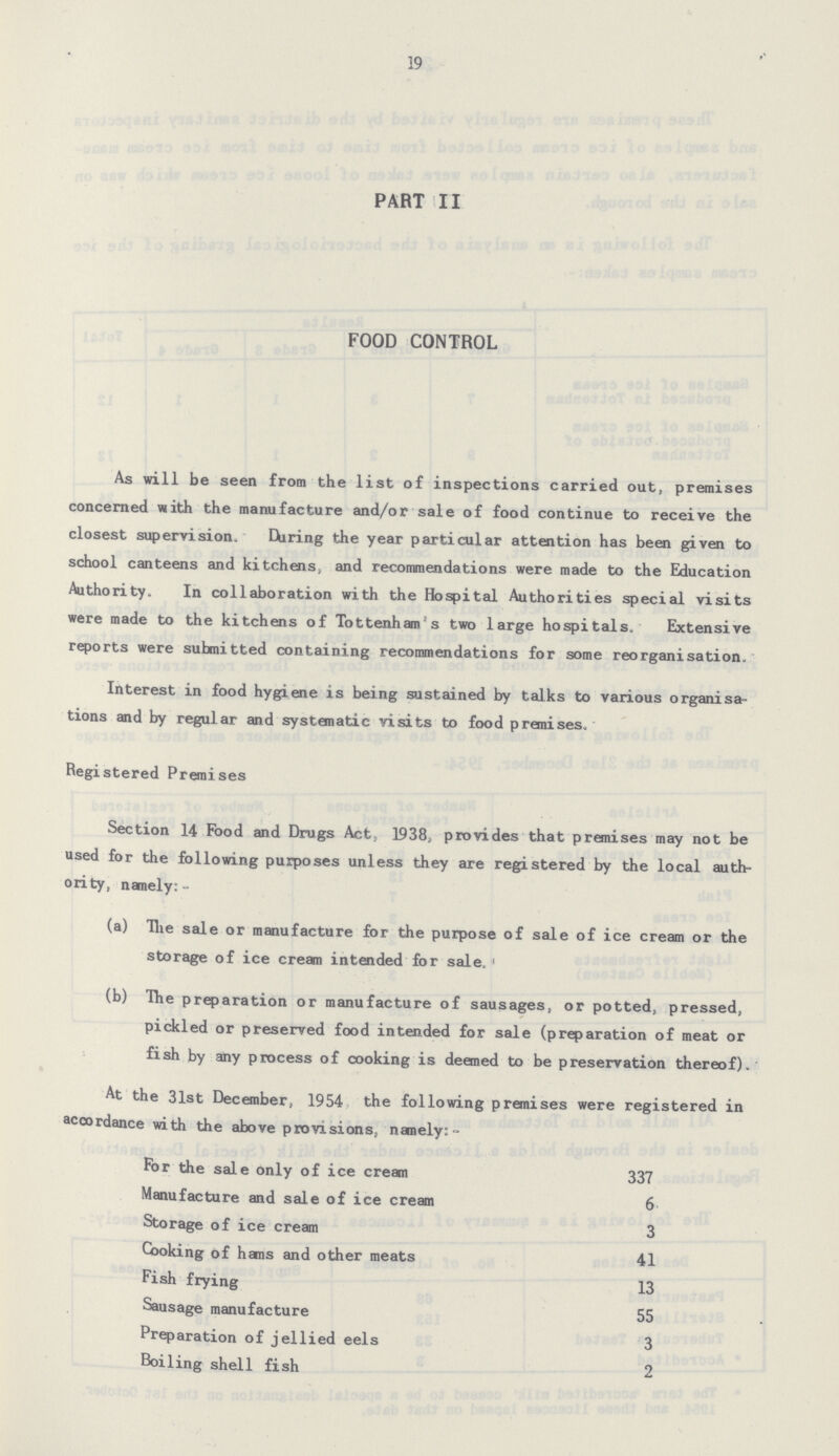 19 PART II FOOD CONTROL As will be seen from the list of inspections carried out, premises concerned with the manufacture and/or sale of food continue to receive the closest supervision. During the year particular attention has been given to school canteens and kitchens, and recommendations were made to the Education Authority. In collaboration with the Hospital Authorities special visits were made to the kitchens of Tottenham s two large hospitals. Extensive reports were submitted containing recommendations for some reorganisation. Interest in food hygiene is being sustained by talks to various organisa tions and by regular and systematic visits to food premises. Registered Premises Section 14 Food and Drugs Act, 1938; provides that premises may not be used for the following purposes unless they are registered by the local auth ority, nanely:- (a) The sale or manufacture for the purpose of sale of ice cream or the storage of ice cream intended for sale. (b) The preparation or manufacture of sausages, or potted, pressed, pickled or preserved food intended for sale (preparation of meat or fish by any process of cooking is deemed to be preservation thereof). At the 31st December, 1954 the following premises were registered in accordance with the above provisions, namely:- For the sale only of ice cream 337 Manufacture and sale of ice cream 6 Storage of ice cream 3 Cooking of hems and other meats 41 Fish frying 13 Sausage manufacture 55 Preparation of jellied eels 3 Boiling shell fish 2
