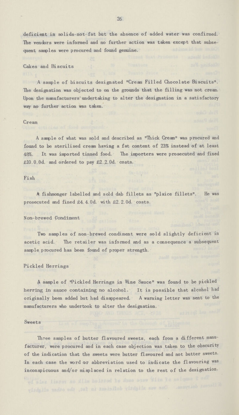 26 deficient in solids-not fat but the absence of added water was confirmed. The vendors were informed and no further action was taken except that subse quent samples were procured and found genuine. Cakes and Biscuits A sample of biscuits designated Cream Filled Chocolate Biscuits. The designation was objected to on the grounds that the filling was not cream. Upon the manufacturers' undertaking to alter the designation in a sati sfactory way no further action was taken. Cream A sanple of what was sold and described as Thick Cream was procured and found to be sterilised cream having a fat content of 23% instead of at least 48%. It was imported tinned food. The importers were prosecuted and fined £10 0,0d. and ordered to pay £2,2.0d. costs. Fish A fishmonger labelled and sold dab fillets as plaice fillets. He was prosecuted and fined £4. 4.0d. with £2. 2 Od, costs. Non-brewed Condiment Two samples of non-brewed condiment were sold slightly deficient in acetic acid The retailer was informed and as a consequence a subsequent sample procured has been found of proper strength. Pickled Herrings A sample of Pickled Herrings in Wine Sauce was found to be pickled herring in sauce containing no alcohol. It is possible that alcohol had originally been added but had disappeared. A warning letter was sent to the manufacturers who undertook to alter the designation. Sweets Three samples of butter flavoured sweets, each from a different manu facturer, were procured and in each case objection was taken to the obscurity of the indication that the sweets were butter flavoured and not butter sweets. In each case the word or abbreviation used to indicate the flavouring was inconspicuous and/or misplaced in relation to the rest of the designation.