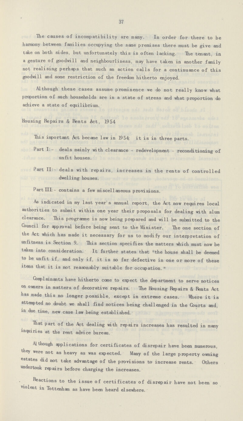 37 The causes of incompatibility are many. In order for there to be harmony between families occupying the same premises there must be give and take on both sides, but unfortunately this is often lacking. The tenant, in a gesture of goodwill and neighbourliness, may have taken in another family not realising perhaps that such an action calls for a continuance of this goodwill and some restriction of the freedom hitherto enjoyed. Although these cases assume prominence we do not really know what proportion of such households are in a state of stress and what proportion do achieve a state of equilibrium. Housing Repairs & Rents Act, 19 54 This important Act became law in 1954, it is in three parts. Part I:- deals mainly with clearance - redevelopment - reconditioning of unfit houses. Part II:- deals with repairs, increases in the rents of controlled dwelling houses. Part III:- contains a few mi seel 1 aneous provisions. As indicated in my last year's annual report, the Act now requires local authorities to submit within one year their proposals for dealing with slum clearance. This programme is now being prepared and will be submitted to the Council for approval before being sent to the Minister. The one section of the Act which has made it necessary for us to modify our interpretation of unfitness is Section 9. This section specifies the matters which must now be taken into consideration It further states that the house shall be deemed to be unfit if, and only if, it is so far defective in one or more of these items that it is not reasonably suitable for occupation. Complainants have hitherto come to expect the department to serve notices on owners in matters of decorative repairs. The Housing Repairs & Rents Act has made this no longer possible, except in extreme cases. Where it is attempted no doubt we shall find notices being challenged in the Courts and, in due time, new case law being established. That part of the Act dealing with repairs increases has resulted in many inquiries at the rent advice bureau. Although applications for certificates of disrepair have been numerous, they were not as heavy as was expected. Many of the large property owning estates did not take advantage of the provisions to increase rents. Others undertook repairs before charging the increases. Reactions to the issue of certificates of disrepair have not been so violent in Tottenham as have been heard elsewhere.
