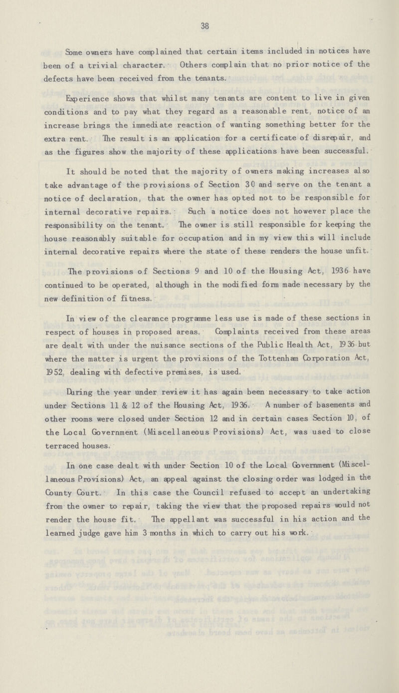 38 Some owners have complained that certain items included in notices have been of a trivial character. Others complain that no prior notice of the defects have been received from the tenants. Experience shows that whilst many tenants are content to live in given conditions and to pay what they regard as a reasonable rent, notice of an increase brings the immediate reaction of wanting something better for the extra rent. The result is an application for a certificate of disrepair, and as the figures show the majority of these applications have been successful. It should be noted that the majority of owners making increases also take advantage of the provisions of Section 30 and serve on the tenant a notice of declaration, that the owner has opted not to be responsible for internal decorative repairs. Such a notice does not however place the responsibility on the tenant. The owner is still responsible for keeping the house reasonably suitable for occupation and in my view this will include internal decorative repairs where the state of these renders the house unfit. The provisions of Sections 9 and 10 of the Housing Act, 1936 have continued to be operated, although in the modified form made necessary by the new definition of fitness. In view of the clearance programme less use is made of these sections in respect of houses in proposed areas. Complaints received from these areas are dealt with under the nuisance sections of the Public Health Act, 19 36 but where the matter is urgent the provisions of the Tottenham Corporation Act, 1952, dealing with defective premises, is used. Hiring the year under review it has again been necessary to take action under Sections 11 & 12 of the Housing Act, 1936. A number of basements and other rooms were closed under Section 12 and in certain cases Section 10, of the Local Government (Miscellaneous Provisions) Act, was used to close terraced houses. In one case dealt with under Section 10 of the Local Government (Miscel laneous Provisions) Act, an appeal against the closing order was lodged in the County Court. In this case the Council refused to accept an undertaking from the owner to repair, taking the view that the proposed repairs would not render the house fit. The appellant was successful in his action and the learned judge gave him 3 months in which to carry out his work.