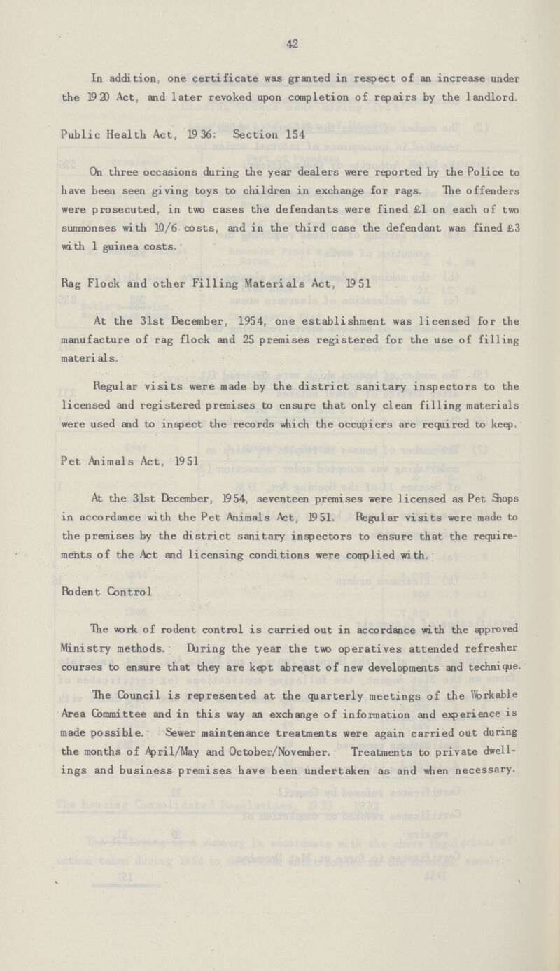 42 In addition, one certificate was granted in respect of an increase under the 1920 Act, and later revoked upon completion of repairs by the landlord. Public Health Act, 1936; Section 154 On three occasions during the year dealers were reported by the Police to have been seen giving toys to children in exchange for rags. The offenders were prosecuted, in two cases the defendants were fined £1 on each of two summonses with 10/6 costs, and in the third case the defendant was fined £3 with 1 guinea costs. Rag Flock and other Filling Materials Act, 1951 At the 31st December, 1954, one establishment was licensed for the manufacture of rag flock and 25 premises registered for the use of filling materials. Regular visits were made by the district sanitary inspectors to the licensed and registered premises to ensure that only clean filling materials were used and to inspect the records which the occupiers are required to keep. Pet Animals Act, 1951 At the 31st December, 1954, seventeen premises were licensed as Pet Shops in accordance with the Pet Animals Act, 1951. Regular visits were made to the premises by the district sanitary inspectors to ensure that the require ments of the Act and licensing conditions were complied with. Rodent Control The work of rodent control is carried out in accordance with the approved Ministry methods. During the year the two operatives attended refresher courses to ensure that they are kept abreast of new developments and technique. The Council is represented at the quarterly meetings of the Workable Area Committee and in this way an exchange of information and experience is made possible. Sewer maintenance treatments were again carried out during the months of April/May and October/November. Treatments to private dwell ings and business premises have been undertaken as and when necessary.