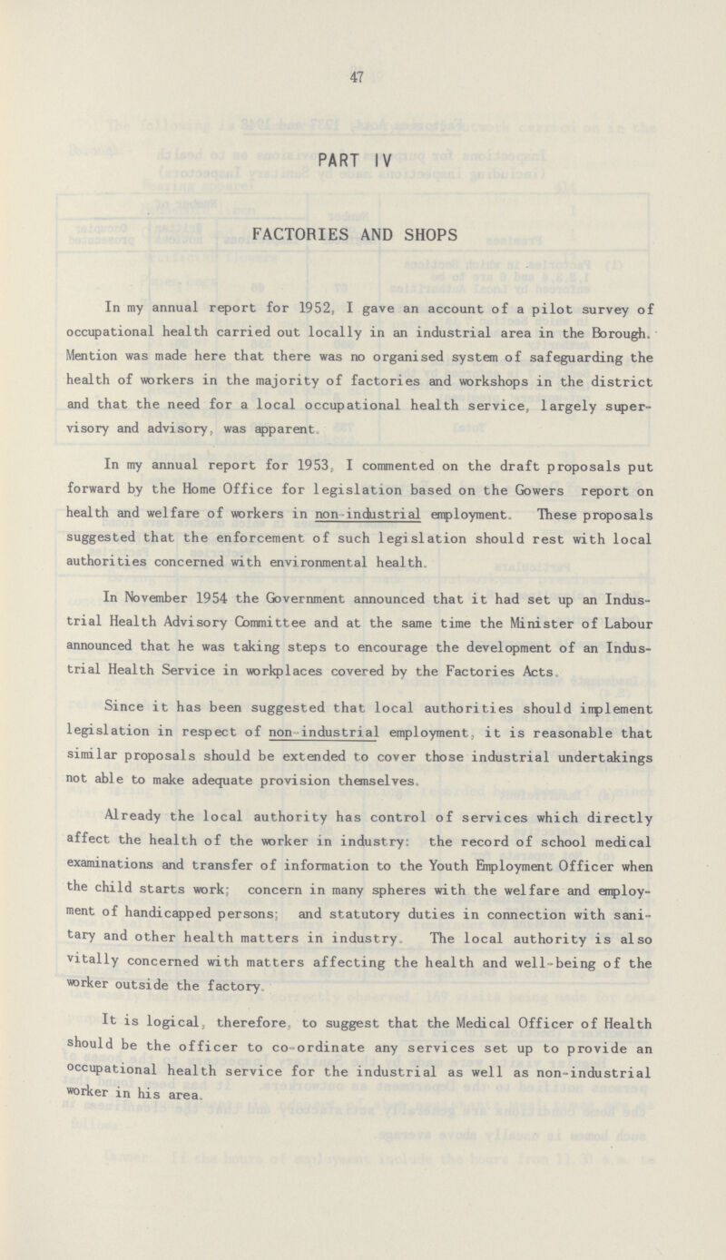 47 PART IV FACTORIES AND SHOPS In my annual report for 1952, I gave an account of a pilot survey of occupational health carried out locally in an industrial area in the Borough, Mention was made here that there was no organised system of safeguarding the health of workers in the majority of factories and workshops in the district and that the need for a local occupational health service, largely super visory and advisory, was apparent. In my annual report for 1953, I commented on the draft proposals put forward by the Home Office for legislation based on the Gowers report on health and welfare of workers in non industrial employment. These proposals suggested that the enforcement of such legislation should rest with local authorities concerned with environmental health. In November 1954 the Government announced that it had set up an Indus trial Health Advisory Committee and at the same time the Minister of Labour announced that he was taking steps to encourage the development of an Indus trial Health Service in workplaces covered by the Factories Acts, Since it has been suggested that local authorities should inplement legislation in respect of non industrial employment, it is reasonable that similar proposals should be extended to cover those industrial undertakings not able to make adequate provision themselves. Already the local authority has control of services which directly affect the health of the worker in industry: the record of school medical examinations and transfer of information to the Youth Employment Officer when the child starts work; concern in many spheres with the welfare and employ ment of handicapped persons; and statutory duties in connection with sani tary and other health matters in industry. The local authority is also vitally concerned with matters affecting the health and well-being of the worker outside the factory. It is logical, therefore, to suggest that the Medical Officer of Health should be the officer to co-ordinate any services set up to provide an occupational health service for the industrial as well as non-industrial worker in his area.