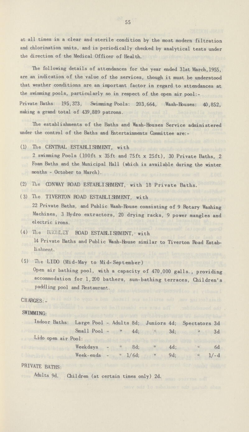 55 at all times in a clear and sterile condition by the most modern filtration and chlorination units, and is periodically checked by analytical tests under the direction of the Medical Officer of Health. The following details of attendances for the year ended 31st March,1955, are an indication of the value of the services, though it must be understood that weather conditions are an important factor in regard to attendances at the swimming pools, particularly so in respect of the open air pool:- Private Baths: 195,373, Swimming Pools: 203,664, Wash-Houses: 40,852, making a grand total of 439,889 patrons. The establishments of the Baths and Wash-Houses Service administered under the control of the Baths and Entertainments Committee are:- (1) The CENTRAL ESTABLISHMENT, with 2 swimming Pools (100ft x 35ft and 75ft x 25ft), 30 Private Baths, 2 Foam Baths and the Municipal Hall (which is available during the winter months - October to March). (2) The CONWAY BOAD ESTABLISHMENT, with 18 Private Baths. (3) The TIVERTON ROAD ESTABLISIMENT, with 22 Private Baths, and Public Wash-House consisting of 9 Rotary Washing Machines, 3 Hydro extractors, 20 drying racks, 9 power mangles and electric irons. (4) The BROMLEY ROAD ESTABLISHMENT, with 14 Private Baths and Public Wash-House similar to Tiverton Road Estab lishment. (5) The LIDO (Mid-May to Mid-September) Open air bathing pool, with a capacity of 470,000 galls., providing accommodation for 1,200 bathers, sun-bathing terraces, Children's paddling pool and Restaurant. CHARGES: SWIMMING: Indoor Baths: Large Pool - Adults 8d; Juniors 4d; Spectators 3d Small Pool -  4d;  3d;  3d Lido open air Pool: Weekdays -  8d;  4d;  6d Week-ends -  l/6d;  9d;  l/-d PRIVATE BATHS: Adults 9d. Children (at certain times only) 2d.