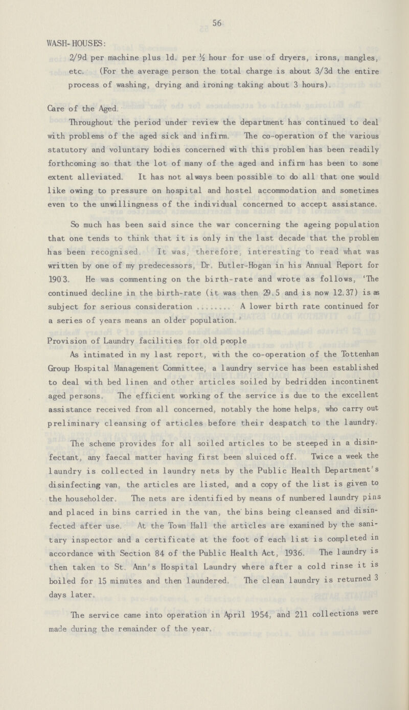 56 WASH-HOUSES: 2/9d per machine plus Id. per½ hour for use of dryers, irons, mangles, etc. (For the average person the total charge is about 3/3d the entire process of washing, drying and ironing taking about 3 hours). Care of the Aged Throughout the period under review the department has continued to deal with problems of the aged sick and infirm The co-operation of the various statutory and voluntary bodies concerned with this problem has been readily forthcoming so that the lot of many of the aged and infirm has been to some extent alleviated. It has not always been possible to do all that one would like owing to pressure on hospital and hostel accommodation and sometimes even to the unwillingness of the individual concerned to accept assistance. So much has been said since the war concerning the ageing population that one tends to think that it is only in the last decade that the problem has been recognised. It was, therefore, interesting to read what was written by one of my predecessors, Br, Butler-Hogan in his Annual Report for 190 3. He was commenting on the birth-rate and wrote as follows, 'The continued decline in the birth-rate (it was then 29.5 and is now 12.37) is as subject for serious consideration mA lower birth rate continued for a series of years means an older population.' Provision of Laundry facilities for old people As intimated in my last report, with the co-operation of the Tottenham Group Hospital Management Committee, a laundry service has been established to deal with bed linen and other articles soiled by bedridden incontinent aged persons. The efficient working of the service is due to the excellent assistance received from all concerned, notably the home helps, who carry out preliminary cleansing of articles before their despatch to the laundry. The scheme provides for all soiled articles to be steeped in a disin fectant, any faecal matter having first been sluiced off. Twice a week the laundry is collected in laundry nets by the Public Health Department's disinfecting van, the articles are listed, and a copy of the list is given to the householder. The nets are identified by means of numbered laundry pins and placed in bins carried in the van, the bins being cleansed and disin fected after use. At the Town Hall the articles are examined by the sani tary inspector and a certificate at the foot of each list is completed in accordance with Section 84 of the Public Health Act, 1936. The laundry is then taken to St. Ann's Hospital Laundry where after a cold rinse it is boiled for 15 minutes and then laundered. The clean laundry is returned 3 days later. The service came into operation in April 1954, and 211 collections were made during the remainder of the year.