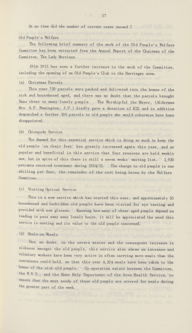 57 At no time did the number of current cases exceed 7. Old People's Welfare The following brief summary of the work of the Old People's Welfare Committee has been extracted from the Annual Report of the Chairman of the Committee, The Lady Morrison. 1954-1955 has seen a further increase in the work of the Committee, including the opening of an Old People's Club in the Harringay area. (a) Christmas Parcels This year 750 parcels were packed and delivered into the homes of the sick and housebound aged, and there was no doubt that the parcels brought Xmas cheer to many lonely people. The Worshipful the Mayor, (Alderman Mrs. A.F. Remington, J.P. ) kindly gave a donation of £25 and in addition despatched a further 100 parcels to old people who would otherwise have been disappointed (b) Chiropody Service The demand for this essential service which is doing so much to keep the old people 'on their feet' has greatly increased again this year, and so popular and beneficial is this service that four sessions are held weekly now, but in spite of this there is still a seven weeks' waiting list. 1,930 patients received treatment during 1954/55. The charge to old people is one shilling per foot, the remainder of the cost being borne by the Welfare Committee. (c) Visiting Optical Service This is a new service which has started this year, and approximately 50 housebound and bedridden old people have been visited for eye testing and provided with new glasses. Knowing how many of these aged people depend on reading to pass away many lonely hours, it will be appreciated the need this service is meeting and its value to the old people concerned. (d) Meals -on-Wieels Due, no doubt, to the severe winter and the consequent increase in sickness amongst the old people, this service also shows an increase and voluntary workers have been very active in often carrying more meals than the containers could hold, so that this year 4,104 meals have been taken to the homes of the sick old people. Co-operation exists between the Committee, the W. V. S. , and the Home Help Department of the Area Health Service, to ensure that the most needy of these old people are covered for meals during the greater part of the week.