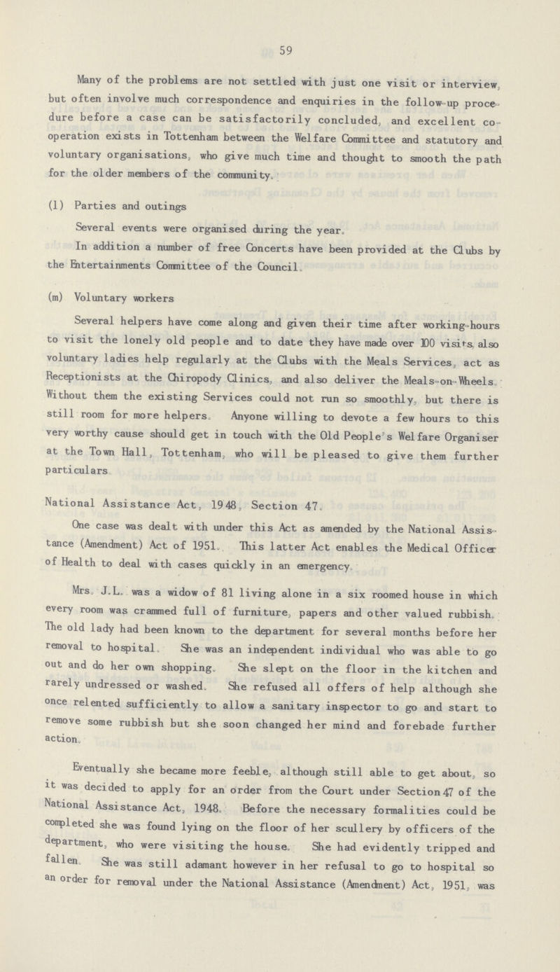 59 Many of the problems are not. settled with just one visit or interview, but often involve much correspondence and enquiries in the follow-up proce dure before a case can be satisfactorily concluded, and excellent co operation exists in Tottenham between the Welfare Committee and statutory and voluntary organisations, who give much time and thought to smooth the path for the older members of the community. (1) Parties and outings Several events were organised during the year. In addition a number of free Concerts have been provided at the Clubs by the Ehtertainments Comnittee of the Council. (m) Voluntary workers Several helpers have come along and given their time after working-hours to visit the lonely old people and to date they have made over X)0 visits, also voluntary ladies help regularly at the Clubs with the Meals Services, act as Receptionists at the Chiropody Clinics, and also deliver the Meals-on-Wheels. Without them the existing Services could not run so smoothly, but there is still room for more helpers. Anyone willing to devote a few hours to this very worthy cause should get in touch with the Old People's Welfare Organiser at the Town Hall, Tottenham, who will be pleased to give them further particulars National Assistance Act, 19 48, Section 47. One case was dealt with under this Act as amended by the National Assis tance (Amendment) Act of 1951. This latter Act enables the Medical Officer of Health to deal with cases quickly in an emergency. Mrs J.L. was a widow of 81 living alone in a six roomed house in which every room was crammed full of furniture, papers and other valued rubbish. The old lady had been known to the department for several months before her removal to hospital She was an independent individual who was able to go out and do her own shopping. She slept on the floor in the kitchen and rarely undressed or washed. She refused all offers of help although she once relented sufficiently to allow a sanitary inspector to go and start to remove some rubbish but she soon changed her mind and forebade further action. Eventually she became more feeble, although still able to get about, so it was decided to apply for an order from the Court under Section 47 of the National Assistance Act, 1948. Before the necessary formalities could be completed she was found lying on the floor of her scullery by officers of the department, who were visiting the house. She had evidently tripped and fallen She was still adamant however in her refusal to go to hospital so an order for removal under the National Assistance (Amendment) Act, 1951, was