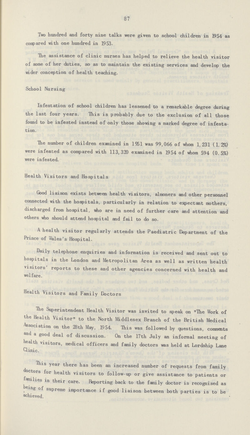 87 Two hundred and forty nine talks were given to school children in 1954 as conpared with one hundred in 1953. The assistance of clinic nurses has helped to relieve the health visitor of some of her duties, so as to maintain the existing services and develop the wider conception of health teaching. School Nursing Infestation of school children has lessened to a remarkable degree during the last four years. This is probably due to the exclusion of all those found to be infested instead of only those showing a marked degree of infesta tion. The number of children examined in 1951 was 99,066 of whom 1,231 (1.2%) were infested as compared with 113,320 examined in 1954 of whom 594 (0.5%) were infested. Health Visitors and Hospitals Good liaison exists between health visitors, almoners and other personnel connected with the hospitals, particularly in relation to expectant mothers, discharged from hospital, who are in need of further care and attention and others who should attend hospital and fail to do so. A health visitor regularly attends the Paediatric Department of the Prince of Wales's Hospital. Daily telephone enquiries and information is received and sent out to hospitals in the London and Metropolitan Area as well as written health visitors' reports to these and other agencies concerned with health and welfare. Health Visitors and Family Doctors The Superintendent Health Visitor was invited to speak on The Work of the Health Visitor to the North Middlesex Branch of the British Medical Association on the 28th May, 1954. This was followed by questions, comments and a good deal of discussion. On the 17th July an informal meeting of health visitors, medical officers and family doctors was held at Lordship Lane Clinic. This year there has been an increased number of requests from family doctors for health visitors to follow-up or give assistance to patients or families in their care. Reporting back to the family doctor is recognised as being of supreme importance if good liaison between both parties is to be achieved.