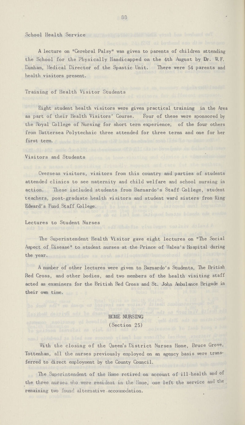 88 School Health Service A lecture on Cerebral Palsy was given to parents of children attending the School for the Physically Handicapped on the 4th August by Dr. W.F. Dunham, Medical Director of the Spastic Unit. There were 54 parents and health visitors present. Training of Health Visitor Students Eight student health visitors were given practical training in the Area as part of their Health Visitors' Course. Four of these were sponsored by the Royal College of Nursing for short term experience, of the four others from Battersea Polytechnic three attended for three terms and one for her first term. Visitors and Students Overseas visitors, visitors from this country and parties of students attended clinics to see maternity and child welfare and school nursing in action. These included students from Barnardo's Staff College, student teachers, post-graduate health visitors and student ward sisters from King Edward's Fund Staff College. Lectures to Student Nurses The Superintendent Health Visitor gave eight lectures on The Social Aspect of Disease to student nurses at the Prince of Wales's Hospital during the year. A number of other lectures were given to Barnardo's Students, The British Red Cross, and other bodies, and two members of the health visiting staff acted as examiners for the British Red Cross and St. John Ambulance Brigade in their own time. HOWE NURSING (Section 25) With the closing of the Queen's District Nurses Home, Bruce Grove, Tottenham, all the nurses previously employed on an agency basis were trans ferred to direct employment by the County Council. The Superintendent of the Home retired on account of ill-health and of the three nurses who were resident in the Home, one left the service and the remaining two found alternative accommodation.