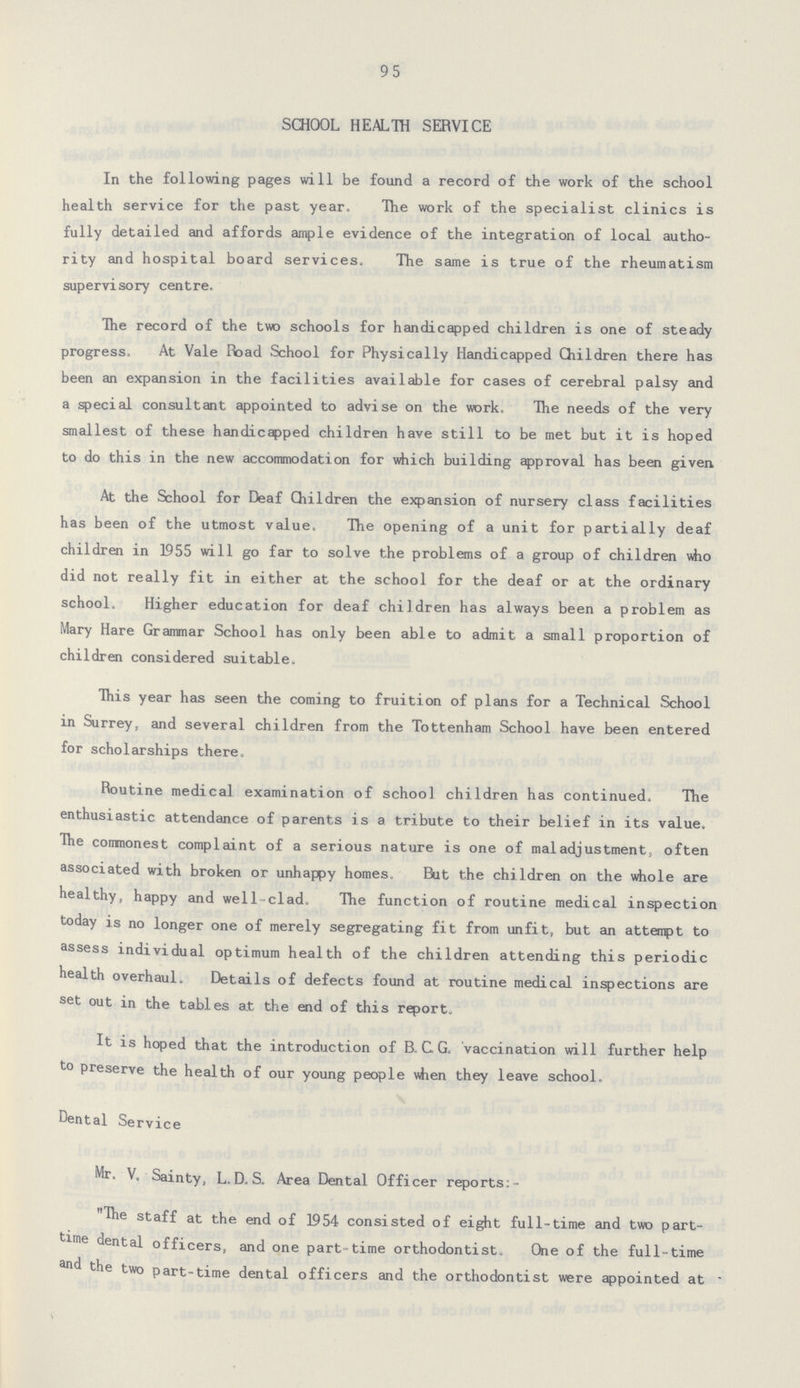 95 SCHOOL HEALTH SERVICE In the following pages will be found a record of the work of the school health service for the past year. The work of the specialist clinics is fully detailed and affords ample evidence of the integration of local autho rity and hospital board services. The same is true of the rheumatism supervisory centre. The record of the two schools for handicapped children is one of steady progress. At Vale Road School for Physically Handicapped Children there has been an expansion in the facilities available for cases of cerebral palsy and a special consultant appointed to advise on the work. The needs of the very smallest of these handicapped children have still to be met but it is hoped to do this in the new accommodation for which building approval has been given At the School for Deaf Children the expansion of nursery class facilities has been of the utmost value. The opening of a unit for partially deaf children in 1955 will go far to solve the problems of a group of children who did not really fit in either at the school for the deaf or at the ordinary school. Higher education for deaf children has always been a problem as Mary Hare Grammar School has only been able to admit a small proportion of children considered suitable. This year has seen the coming to fruition of plans for a Technical School in Surrey, and several children from the Tottenham School have been entered for scholarships there. Routine medical examination of school children has continued. The enthusiastic attendance of parents is a tribute to their belief in its value. The commonest complaint of a serious nature is one of maladjustment, often associated with broken or unhappy homes. But the children on the whole are healthy, happy and well-clad. The function of routine medical inspection today is no longer one of merely segregating fit from unfit, but an attempt to assess individual optimum health of the children attending this periodic health overhaul. Details of defects found at routine medical inspections are set out in the tables at the end of this report. It is hoped that the introduction of B.C.G. vaccination will further help to preserve the health of our young people when they leave school. Dental Service Mr. V. Sainty, L.D. S. Area Dental Officer reports:- The staff at the end of 1954 consisted of eight full-time and two part time dental officers, and one part-time orthodontist. One of the full-time the two part-time dental officers and the orthodontist were appointed at