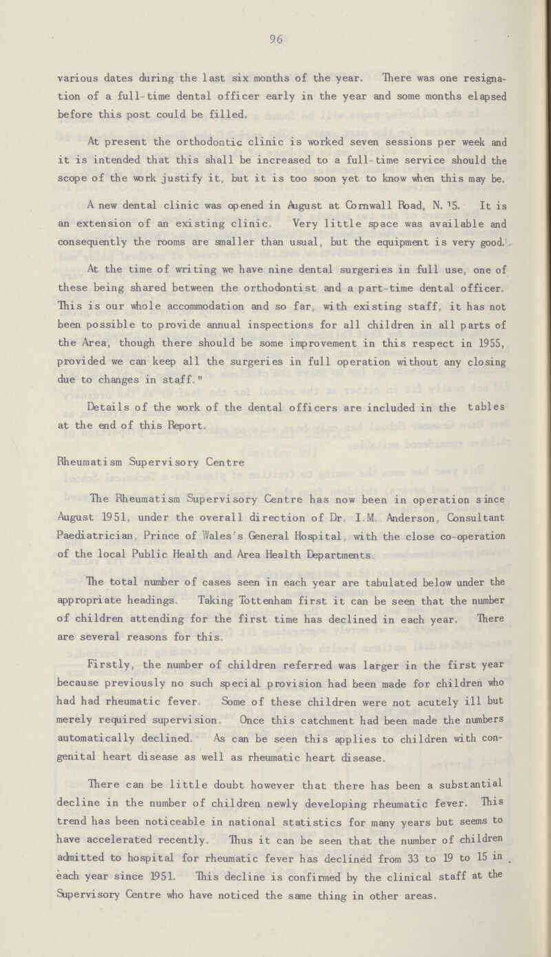 96 various dates during the last six months of the year. There was one resigna tion of a full-time dental officer early in the year and some months elapsed before this post could be filled. At present the orthodontic clinic is worked seven sessions per week and it is intended that this shall be increased to a full-time service should the scope of the work justify it, but it is too soon yet to know when this may be. A new dental clinic was opened in August at Cornwall Road, N.15. It is an extension of an existing clinic. Very little space was available and consequently the rooms are smaller than usual, but the equipment is very good. At the time of writing we have nine dental surgeries in full use, one of these being shared between the orthodontist and a part-time dental officer. This is our whole accommodation and so far, with existing staff, it has not been possible to provide annual inspections for all children in all parts of the Area, though there should be some improvement in this respect in 1955, provided we can keep all the surgeries in full operation without any closing due to changes in staff. Details of the work of the dental officers are included in the tables at the end of this Report. Rheumatism Supervisory Centre The Rheumatism Supervisory Centre has now been in operation since August 1951, under the overall direction of Dr. I.M. Anderson, Consultant Paediatrician, Prince of Wales's General Hospital, with the close co-operation of the local Public Health and Area Health Departments. The total number of cases seen in each year are tabulated below under the appropriate headings. Taking Tottenham first it can be seen that the number of children attending for the first time has declined in each year. There are several reasons for this. Firstly, the number of children referred was larger in the first year because previously no such special provision had been made for children who had had rheumatic fever. Some of these children were not acutely ill but merely required supervision. Once this catchment had been made the numbers automatically declined. As can be seen this applies to children with con genital heart disease as well as rheumatic heart disease. There can be little doubt however that there has been a substantial decline in the number of children newly developing rheumatic fever. This trend has been noticeable in national statistics for many years but seems to have accelerated recently. Thus it can be seen that the number of children admitted to hospital for rheumatic fever has declined from 33 to 19 to 15 in each year since 1951. This decline is confirmed by the clinical staff at the Supervisory Centre who have noticed the same thing in other areas.