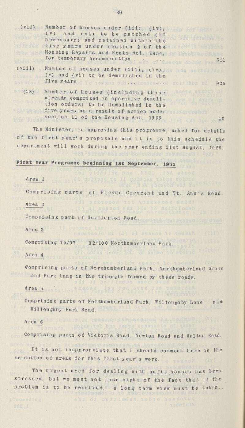 30 (vii) Number of houses under (iii), (iv), (v) and (vi) to be patched (if necessary) and retained within the five years under section 2 of the Housing Repairs and Rents Act, 1954, for temporary accommodation Nil (viii) Number of houses under (iii), (iv), (v) and (vi) to be demolished in the five years 925 (ix) Number of houses (including those already comprised in operative demoli tion orders) to be demolished in the five years as a result of action under section 11 of the Housing Act, 1936. 40 The Minister, in approving this programme, asked for details of the first year's proposals and it is to this schedule the department will work during the year ending 31st August, 19 56, First Year Programme beginning 1st September, 1955 Area 1 Comprising parts of Plevna Crescent and St. Ann's Road. Area 2 Comprising part of Hartington Road. Area 3 Comprising 75/97. 82/100 Northumberland Park. Area 4 Comprising parts of Northumberland Park, Northumberland Grove and Park Lane in the triangle formed by these roads. Area 5 Comprising parts of Northumberland Park, Willoughby Lane and Willoughby Park Road. Area 6 Comprising parts of Victoria Road, Newton Road and Walton Road. It is not inappropriate that I should comment here on the selection of areas for this first year's work. The urgent need for dealing with unfit houses has been stressed, but we must not lose sight of the fact that if the problem is to be resolved, a long term view must be taken.