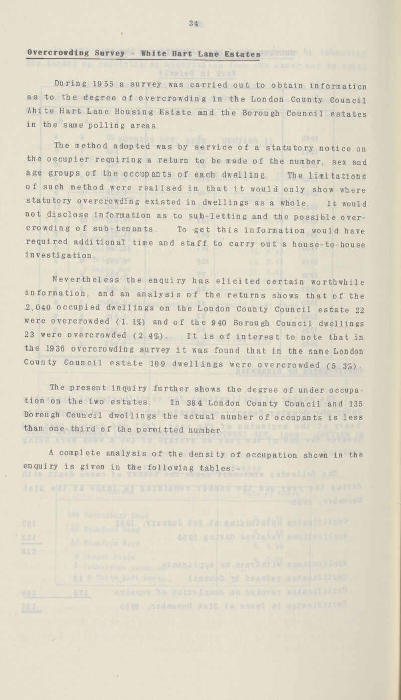 34 Overcrowding Survey - White Hart Lane Estates During 1955 a survey was carried out to obtain information as to the degree of overcrowding in the London County Council White Hart Lane Housing Estate and the Borough Council estates in the same polling areas. The method adopted was by service of a statutory notice on the occupier requiring a return to be made of the number, sex and age groups of the occupants of each dwelling. The limitations of such method were realised in that it would only show where statutory overcrowding existed in dwellings as a whole. It would not disclose information as to sub-letting and the possible over crowding of sub-tenants. To get this information would have required additional time and staff to carry out a house-to-house investigation. Nevertheless the enquiry has elicited certain worthwhile information, and an analysis of the returns shows that of the 2,040 occupied dwellings on the London County Council estate 22 were overcrowded (1.1%) and of the 940 Borough Council dwellings 23 were overcrowded (2.4%). It is of interest to note that in the 1936 overcrowding survey it was found that in the same London County Council estate 109 dwellings were overcrowded (5.3%). The present inquiry further shows the degree of under occupa tion on the two estates. In 384 London County Council and 135 Borough Council dwellings the actual number of occupants is less than one-third of the permitted number. A complete analysis of the density of occupation shown in the enquiry is given in the following tables:-