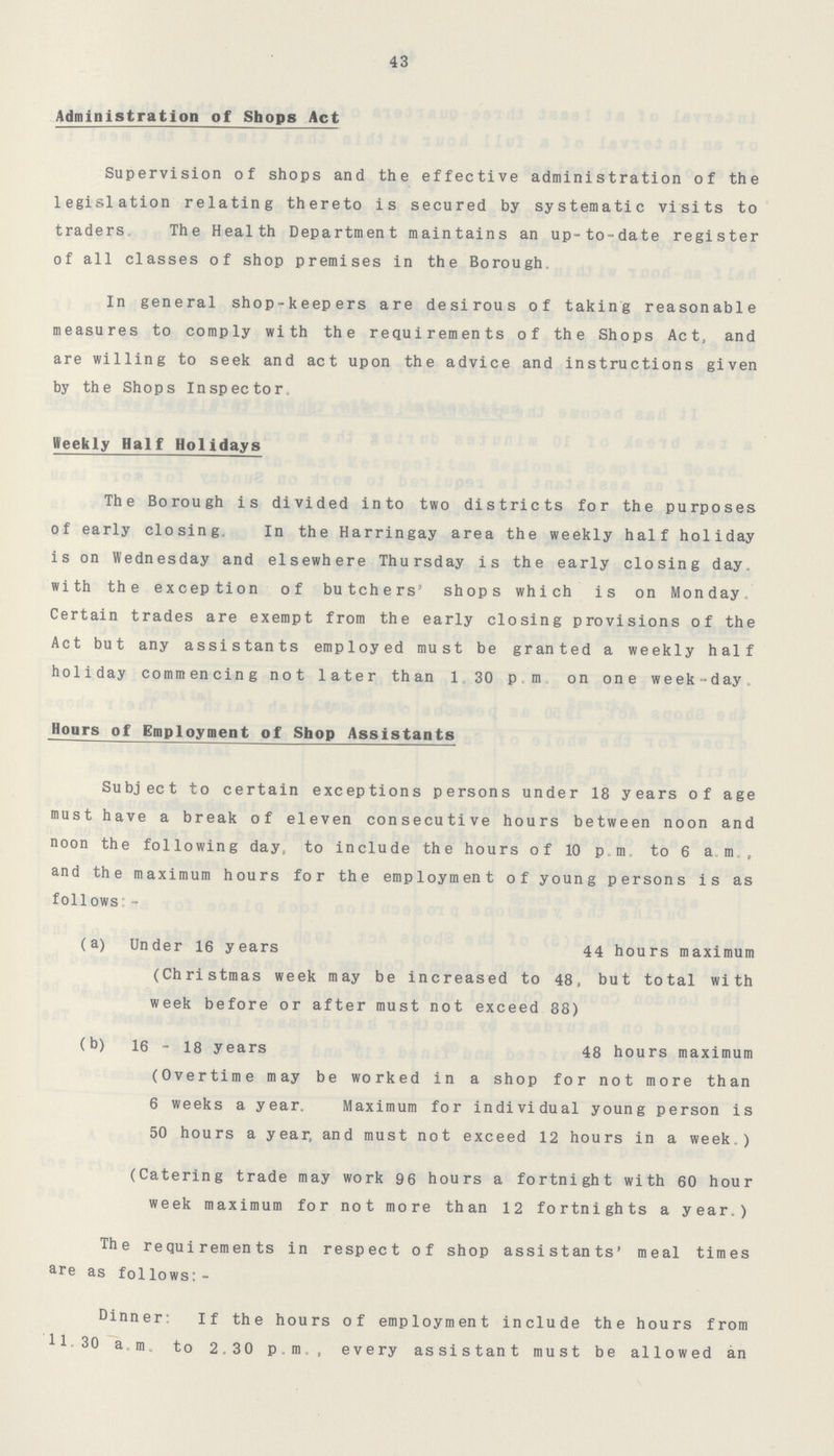 43 Administration of Shops Act Supervision of shops and the effective administration of the legislation relating thereto is secured by systematic visits to traders. The Health Department maintains an up-to-date register of all classes of shop premises in the Borough. In general shop-keepers are desirous of taking reasonable measures to comply with the requirements of the Shops Act, and are willing to seek and act upon the advice and instructions given by the Shops Inspector. Weekly Half Holidays The Borough is divided into two districts for the purposes of early closing. In the Harringay area the weekly half holiday is on Wednesday and elsewhere Thursday is the early closing day. with the exception of butchers' shops which is on Monday. Certain trades are exempt from the early closing provisions of the Act but any assistants employed must be granted a weekly half holiday commencing not later than 1.30 p.m. on one week-day. Hours of Employment of Shop Assistants Subject to certain exceptions persons under 18 years of age must have a break of eleven consecutive hours between noon and noon the following day, to include the hours of 10 p.m., to 6 a m., and the maximum hours for the employment of young persons is as follows:- (a) Under 16 years 44 hours maximum (Christmas week may be increased to 48, but total with week before or after must not exceed 88) (b) 16 - 18 years 48 hours maximum (Overtime may be worked in a shop for not more than 6 weeks a year. Maximum for individual young person is 50 hours a year and must not exceed 12 hours in a week.) (Catering trade may work 96 hours a fortnight with 60 hour week maximum for not more than 12 fortnights a year.) The requirements in respect of shop assistants' meal times are as follows:- Dinner: If the hours of employment include the hours from 11-30 a.m. to 2.30 p.m., every assistant must be allowed an