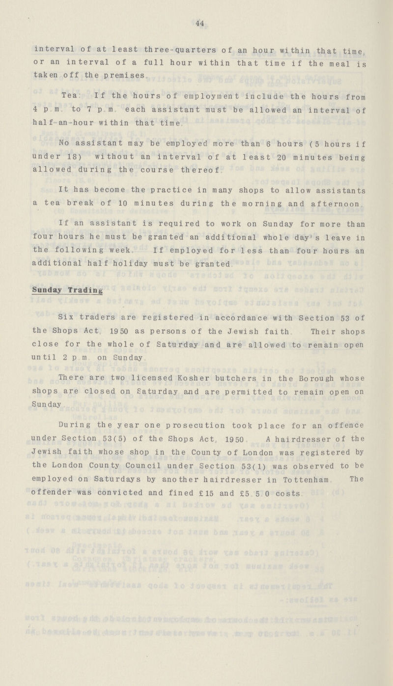 44 interval of at least three-quarters of an hour within that time or an interval of a full hour within that time if the meal is taken off the premises. Tea: If the hours of employment include the hours from 4 p.m. to 7 p.m. each assistant must be allowed an interval of half-an-hour within that time. No assistant may be employed more than 6 hours (5 hours if under 18) without an interval of at least 20 minutes being allowed during the course thereof. It has become the practice in many shops to allow assistants a tea break of 10 minutes during the morning and afternoon. If an assistant is required to work on Sunday for more than four hours he must be granted an additional whole day's leave in the following week. If employed for less than four hours an additional half holiday must be granted. Sunday Trading Six traders are registered in accordance with Section 53 of the Shops Act, 19 50 as persons of the Jewish faith. Their shops close for the whole of Saturday and are allowed to remain open until 2 p.m. on Sunday. There are two licensed Kosher butchers in the Borough whose shops are closed on Saturday and are permitted to remain open on Sunday. During the year one prosecution took place for an offence under Section 53(5) of the Shops Act, 1950. A hairdresser of the Jewish faith whose shop in the County of London was registered by the London County Council under Section 53(1) was observed to be employed on Saturdays by another hairdresser in Tottenham. The offender was convicted and fined £15 and £5.5.0 costs.