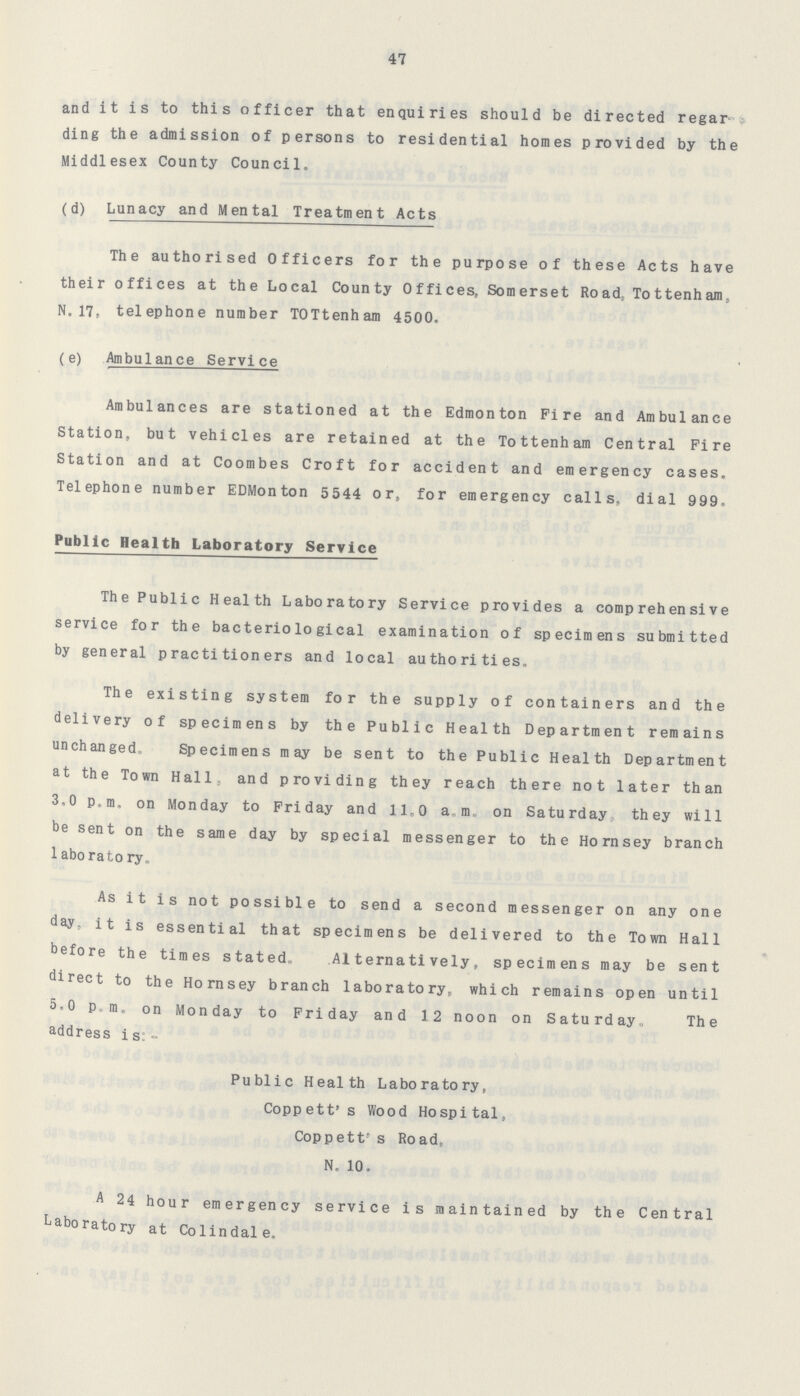 47 and it is to this officer that enquiries should be directed regar ding the admission of persons to residential homes provided by the Middlesex County Council. (d) Lunacy and Mental Treatment Acts The authorised Officers for the purpose of these Acts have their offices at the Local County Offices, Somerset Road, Tottenham, N.17, telephone number TOTtenham 4500. (e) Ambulance Service Ambulances are stationed at the Edmonton Fire and Ambulance Station, but vehicles are retained at the Tottenham Central Fire Station and at Coombes Croft for accident and emergency cases. Telephone number EDMonton 5544 or, for emergency calls, dial 999. Public Health Laboratory Service The Public Health Laboratory Service provides a comprehensive service for the bacteriological examination of specimens submitted by general practitioners and local authorities. The existing system for the supply of containers and the delivery of specimens by the Public Health Department remains unchanged. Specimens may be sent to the Public Health Department at the Town Hall, and providing they reach there not later than 3.0 p.m. on Monday to Friday and ll.0 a.m., on Saturday, they will be sent on the same day by special messenger to the Hornsey branch laboratory. As it is not possible to send a second messenger on any one day, it is essential that specimens be delivered to the Town Hall before the times stated. Alternatively, specimens may be sent direct to the Hornsey branch laboratory, which remains open until 5.0 p.m. on Monday to Friday and 12 noon on Saturday. The address is:- Public Health Laboratory, Coppett's Wood Hospital, Coppett's Road, N. 10. A 24 hour emergency service is maintained by the Central Laboratory at Colindale.