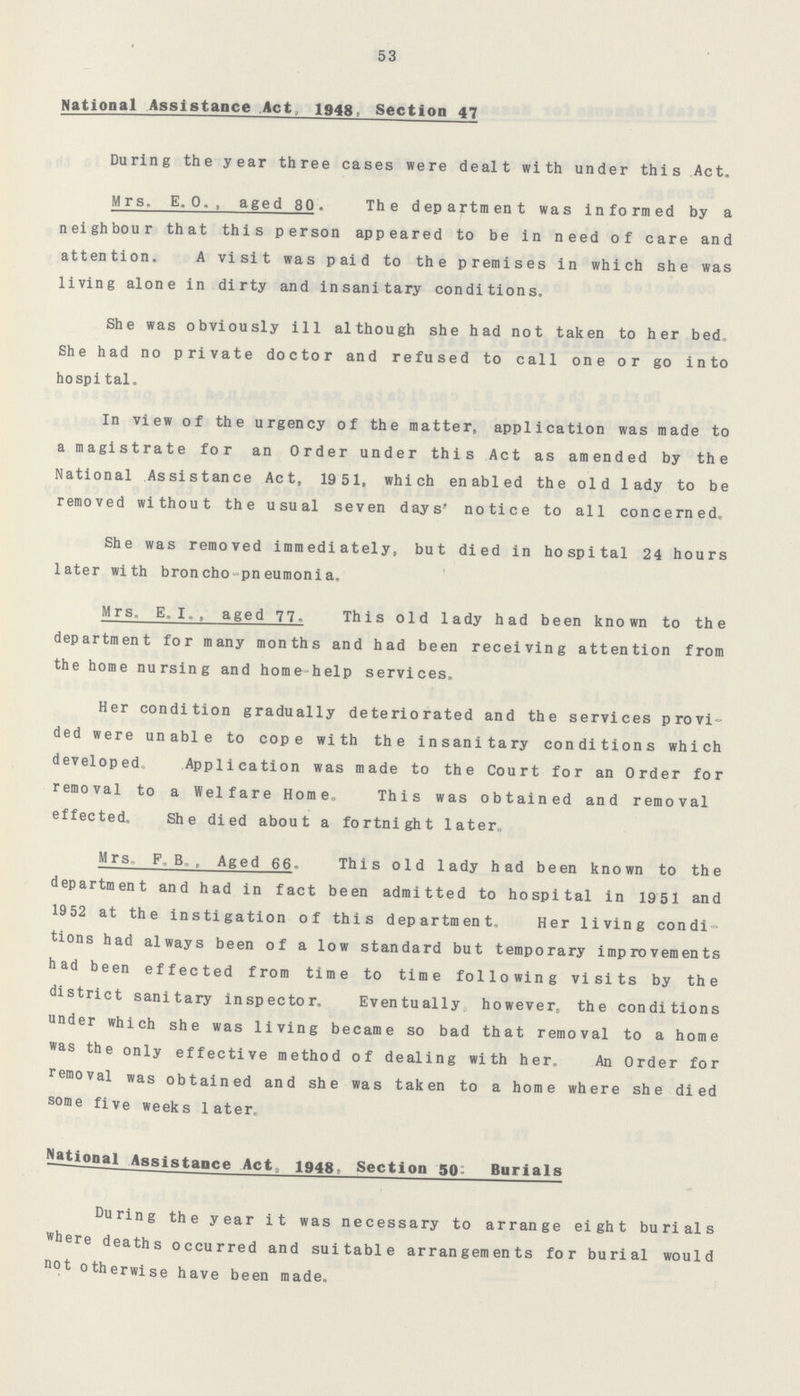 53 National Assistance Act, 1948, Section 47 During the year three cases were dealt with under this Act. Mrs. E. o., aged 80. The department was informed by a neighbour that this person appeared to be in need of care and attention. A visit was paid to the premises in which she was living alone in dirty and insanitary conditions. She was obviously ill although she had not taken to her bed. She had no private doctor and refused to call one or go into hospital. In view of the urgency of the matter, application was made to a magistrate for an Order under this Act as amended by the National Assistance Act, 1951, which enabled the old lady to be removed without the usual seven days' notice to all concerned. She was removed immediately, but died in hospital 24 hours later with broncho-pneumonia. Mrs, E. I. aged 77. This old lady had been known to the department for many months and had been receiving attention from the home nursing and home-help services. Her condition gradually deteriorated and the services provi ded were unable to cope with the insanitary conditions which developed. Application was made to the Court for an Order for removal to a Welfare Home. This was obtained and removal effected. She died about a fortnight later. Mrs. F. B. Aged 66. This old lady had been known to the department and had in fact been admitted to hospital in 1951 and 1952 at the instigation of this department, Her living condi tions had always been of a low standard but temporary improvements had been effected from time to time following visits by the district sanitary inspector. Eventually however, the conditions under which she was living became so bad that removal to a home was the only effective method of dealing with her. An Order for removal was obtained and she was taken to a home where she died some five weeks later. National Assistance Act, 1948, Section 50: Burials During the year it was necessary to arrange eight burials where deaths occurred and suitable arrangements for burial would not otherwise have been made.
