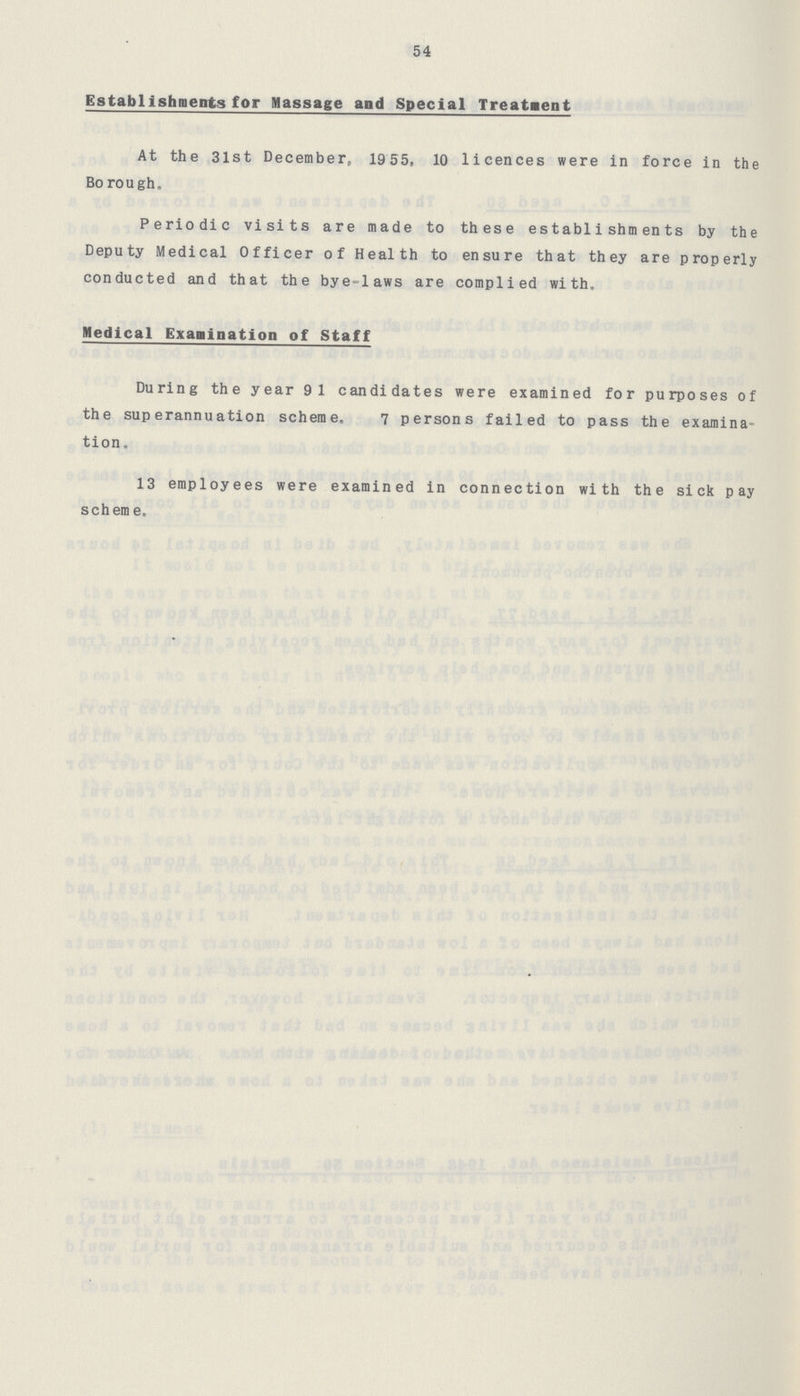 54 Establishments for Massage and Special Treatment At the 31st December, 1955, 10 licences were in force in the Borough. Periodic visits are made to these establishments by the Deputy Medical Officer of Health to ensure that they are properly conducted and that the bye-laws are complied with. Medical Examination of Staff During the year 91 candidates were examined for purposes of the superannuation scheme. 7 persons failed to pass the examina tion. 13 employees were examined in connection with the sick pay scheme.