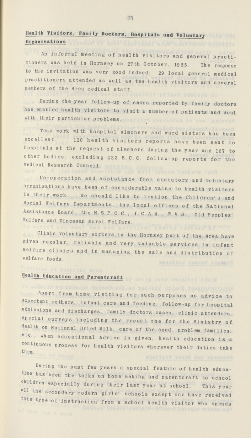 77 Health Visitors, Family Doctors, Hospitals and Voluntary Organisations An informal meeting of health visitors and general practi tioners was held in Hornsey on 27th October, 19 55. The response to the invitation was very good indeed; 29 local general medical practitioners attended as well as ten health visitors and several members of the Area medical staff. During the year follow-up of cases reported by family doctors has enabled health visitors to visit a number of patients and deal with their particular problems. Team work with hospital almoners and ward sisters has been excellent. 126 health visitors reports have been sent to hospitals at the request of almoners during the year and 167 to other bodies, excluding 433 B.C.G. follow-up reports for the Medical Research Council. Co-operation and assistance from statutory and voluntary organisations have been of considerable value to health visitors in their work. We should like to mention the Children's and Social Welfare Departments, the local offices of the National Assistance Board, the N S.P/C.C., I. C. A A., W. V.S. , Old Peoples' Welfare and Diocesan Moral Welfare, Clinic voluntary workers in the Hornsey part of the Area have given regular, reliable and very valuable services in infant welfare clinics and in managing the sale and distribution of welfare foods, . Health Education and Parentcraft Apart from home visiting for such purposes as advice to expectant mothers infant care and feeding, follow-up for hospital admissions and discharges,, family doctors cases, clinic attenders, special surveys including the recent one for the Ministry of Health on National Dried Milk, care of the aged, problem families, etc., when educational advice is given, health education is a continuous process for health visitors wherever their duties take them. During the past few years a special feature of health educa tion has been the talks on home making and parentcraft to school children especially during their last year at school. This year all the secondary modern girls' schools except one have received this type of instruction from a school health visitor who spends