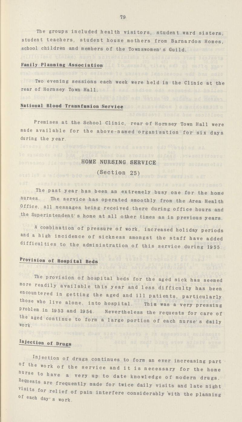 79 The groups included health visitors, student ward sisters, student teachers, student house mothers from Barnardos Homes, school children and members of the Townswomen's Guild. Family Planning Association Two evening sessions each week were held in the Clinic at the rear of Hornsey Town Hall„ National Blood Transfusion Service Premises at the School Clinic, rear of Hornsey Town Hall were made available for the above-named organisation for six days during the year. HOME NURSING SERVICE (Section 25) The past year has been an extremely busy one for the home nurses. The service has operated smoothly from the Area Health Office, all messages being received there during office hours and the Superintendent's home at all other times as in previous years. A combination of pressure of work, increased holiday periods and a high incidence of sickness amongst the staff have added difficulties to the administration of this service during 1955 Provision of Hospital Beds The provision of hospital beds for the aged sick has seemed more readily available this year and less difficulty has been encountered in getting the aged and ill patients, particularly those who live alone, into hospital. This was a very pressing Problem in 19 53 and 19 54. Nevertheless the requests for care of the aged continue to form a large portion of each nurse's daily work. Injection of Drugs injection of drugs continues to form an ever increasing part of the work of the service and it is necessary for the home nurse to have a very up to date knowledge of modern drugs, Requests are frequently made for twice daily visits and late night Visits for relief of pain interfere considerably with the planning of each day's work