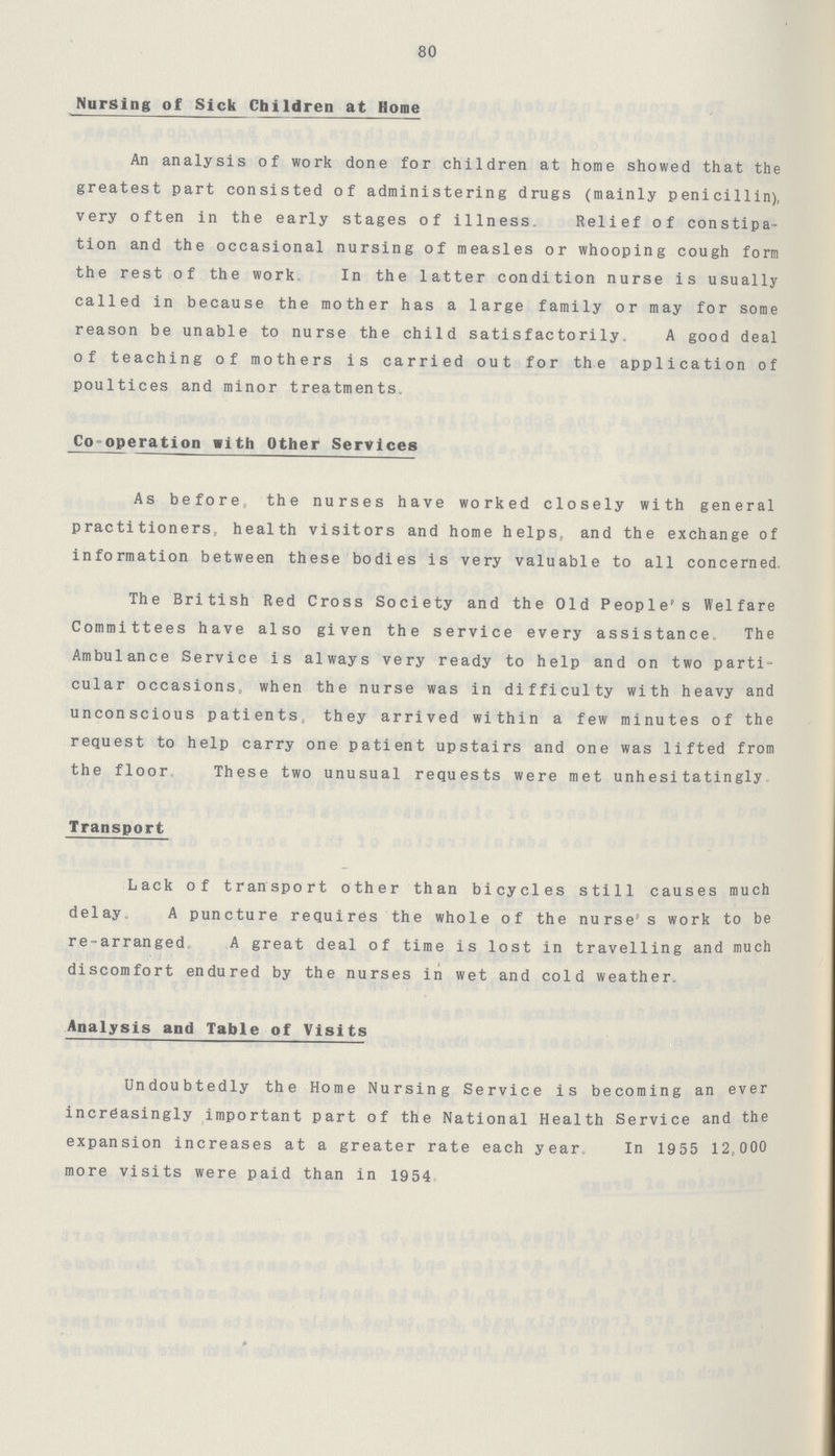 80 Nursing of Sick Children at Home An analysis of work done for children at home showed that the greatest part consisted of administering drugs (mainly penicillin), very often in the early stages of illness. Relief of constipa tion and the occasional nursing of measles or whooping cough form the rest of the work. In the latter condition nurse is usually called in because the mother has a large family or may for some reason be unable to nurse the child satisfactorily. A good deal of teaching of mothers is carried out for the application of poultices and minor treatments. Co-operation with Other Services As before, the nurses have worked closely with general practitioners, health visitors and home helps, and the exchange of information between these bodies is very valuable to all concerned, The British Red Cross Society and the Old People's Welfare Committees have also given the service every assistance. The Ambulance Service is always very ready to help and on two parti cular occasions, when the nurse was in difficulty with heavy and unconscious patients, they arrived within a few minutes of the request to help carry one patient upstairs and one was lifted from the floor. These two unusual requests were met unhesitatingly. Transport Lack of transport other than bicycles still causes much delay. A puncture requires the whole of the nurse's work to be re-arranged, A great deal of time is lost in travelling and much % * discomfort endured by the nurses in wet and cold weather. Analysis and Table of Visits Undoubtedly the Home Nursing Service is becoming an ever increasingly important part of the National Health Service and the expansion increases at a greater rate each year. In 1955 12,000 more visits were paid than in 1954,